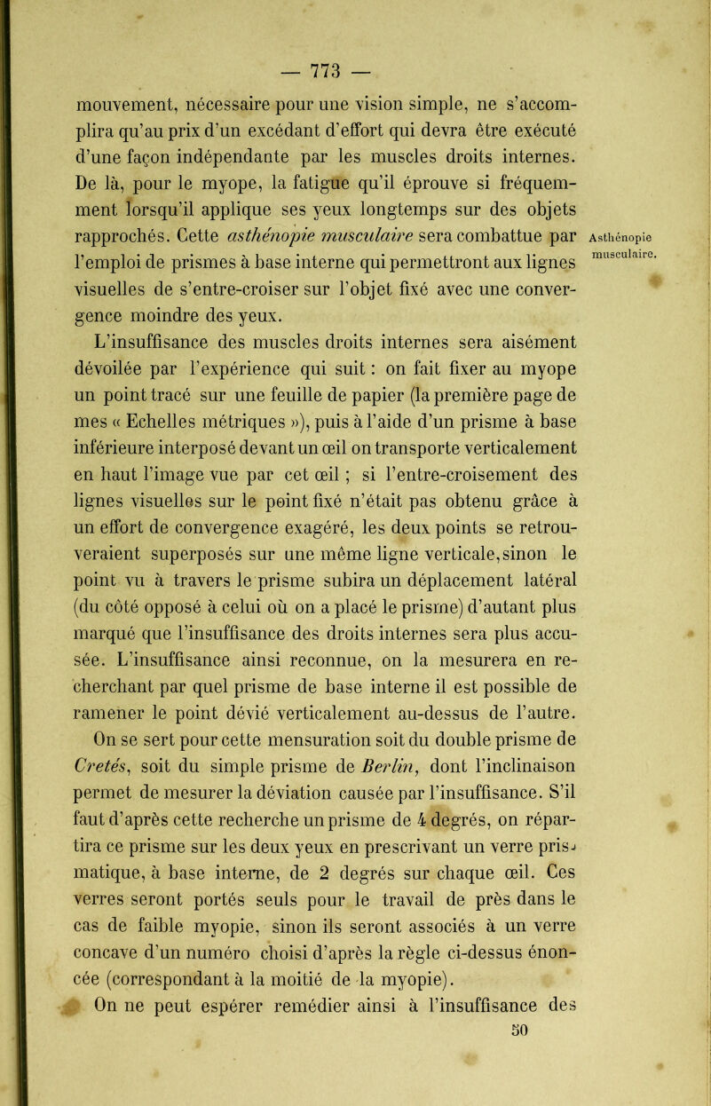 mouvement, nécessaire pour une vision simple, ne s’accom- plira qu’au prix d’un excédant d’effort qui devra être exécuté d’une façon indépendante par les muscles droits internes. De là, pour le myope, la fatigue qu’il éprouve si fréquem- ment lorsqu’il applique ses yeux longtemps sur des objets rapprochés. Cette asthénopie musculaire sera combattue par l’emploi de prismes à base interne qui permettront aux lignes visuelles de s’entre-croiser sur l’objet fixé avec une conver- gence moindre des yeux. L’insuffisance des muscles droits internes sera aisément dévoilée par l’expérience qui suit : on fait fixer au myope un point tracé sur une feuille de papier (la première page de mes « Echelles métriques »), puis à l’aide d’un prisme à base inférieure interposé devant un œil on transporte verticalement en haut l’image vue par cet œil ; si l’entre-croisement des lignes visuelles sur le point fixé n’était pas obtenu grâce à un effort de convergence exagéré, les deux points se retrou- veraient superposés sur une même ligne verticale, sinon le point vu à travers le prisme subira un déplacement latéral (du côté opposé à celui où on a placé le prisme) d’autant plus marqué que l’insuffisance des droits internes sera plus accu- sée. L’insuffisance ainsi reconnue, on la mesurera en re- cherchant par quel prisme de base interne il est possible de ramener le point dévié verticalement au-dessus de l’autre. On se sert pour cette mensuration soit du double prisme de Crêtés, soit du simple prisme de Berlin, dont l’inclinaison permet de mesurer la déviation causée par l’insuffisance. S’il faut d’après cette recherche un prisme de 4 degrés, on répar- tira ce prisme sur les deux yeux en prescrivant un verre prisj matique, à base interne, de 2 degrés sur chaque œil. Ces verres seront portés seuls pour le travail de près dans le cas de faible myopie, sinon ils seront associés à un verre concave d’un numéro choisi d’après la règle ci-dessus énon- cée (correspondant à la moitié de la myopie). On ne peut espérer remédier ainsi à l’insuffisance des 50 Asthénopie musculaire.