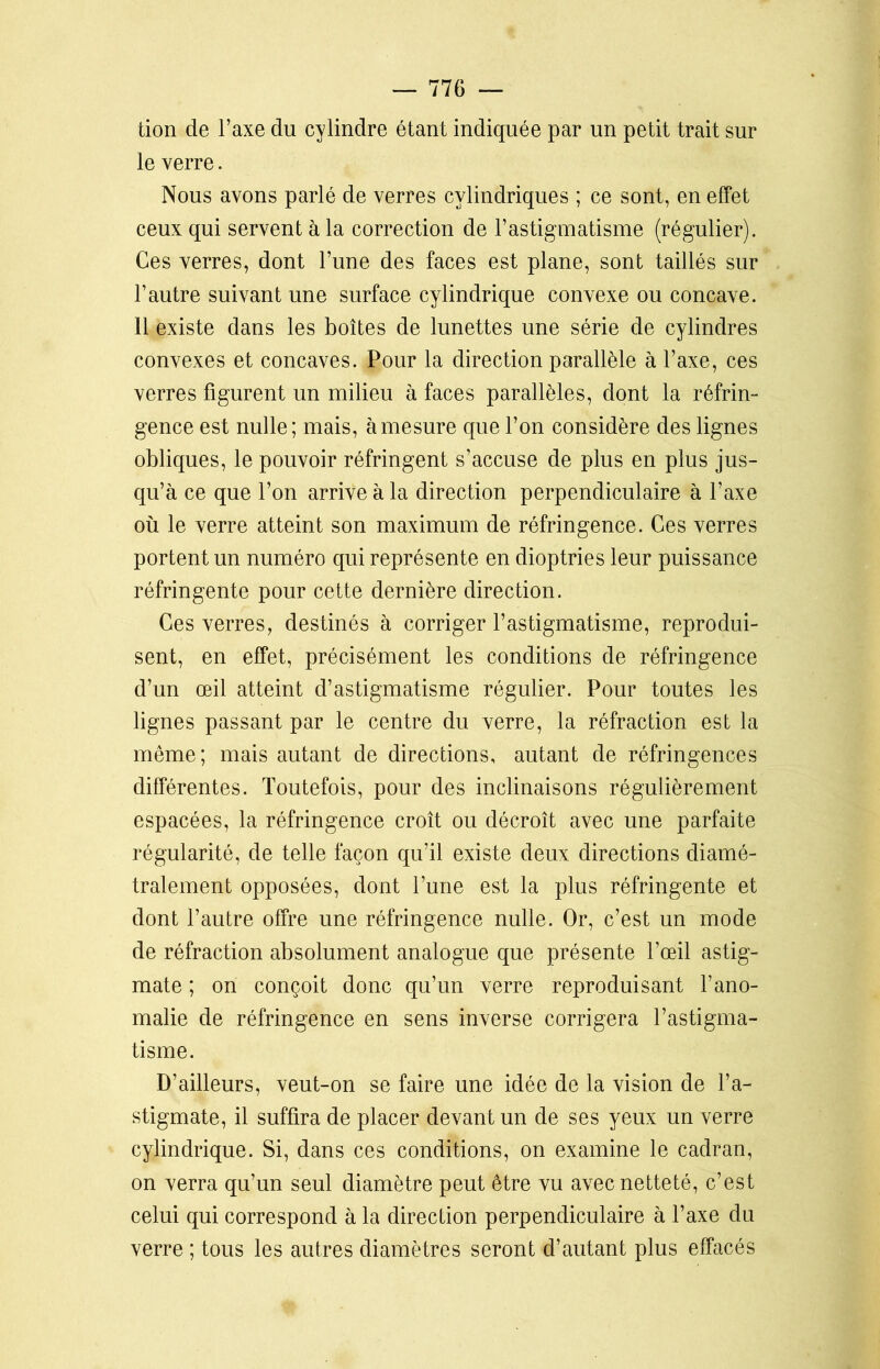 tion de Y axe du cylindre étant indiquée par un petit trait sur le verre. Nous avons parlé de verres cylindriques ; ce sont, en effet ceux qui servent à la correction de l’astigmatisme (régulier). Ces verres, dont l’une des faces est plane, sont taillés sur l’autre suivant une surface cylindrique convexe ou concave. 11 existe dans les boîtes de lunettes une série de cylindres convexes et concaves. Pour la direction parallèle à l’axe, ces verres figurent un milieu à faces parallèles, dont la réfrin- gence est nulle; mais, à mesure que l’on considère des lignes obliques, le pouvoir réfringent s’accuse de plus en plus jus- qu’à ce que l’on arrive à la direction perpendiculaire à l’axe où le verre atteint son maximum de réfringence. Ces verres portent un numéro qui représente en dioptries leur puissance réfringente pour cette dernière direction. Ces verres, destinés à corriger l’astigmatisme, reprodui- sent, en effet, précisément les conditions de réfringence d’un œil atteint d’astigmatisme régulier. Pour toutes les lignes passant par le centre du verre, la réfraction est la même; mais autant de directions, autant de réfringences différentes. Toutefois, pour des inclinaisons régulièrement espacées, la réfringence croît ou décroît avec une parfaite régularité, de telle façon qu’il existe deux directions diamé- tralement opposées, dont l’une est la plus réfringente et dont l’autre offre une réfringence nulle. Or, c’est un mode de réfraction absolument analogue que présente l’œil astig- mate ; on conçoit donc qu’un verre reproduisant l’ano- malie de réfringence en sens inverse corrigera l’astigma- tisme. D’ailleurs, veut-on se faire une idée de la vision de l’a- stigmate, il suffira de placer devant un de ses yeux un verre cylindrique. Si, dans ces conditions, on examine le cadran, on verra qu’un seul diamètre peut être vu avec netteté, c’est celui qui correspond à la direction perpendiculaire à l’axe du verre ; tous les autres diamètres seront d’autant plus effacés