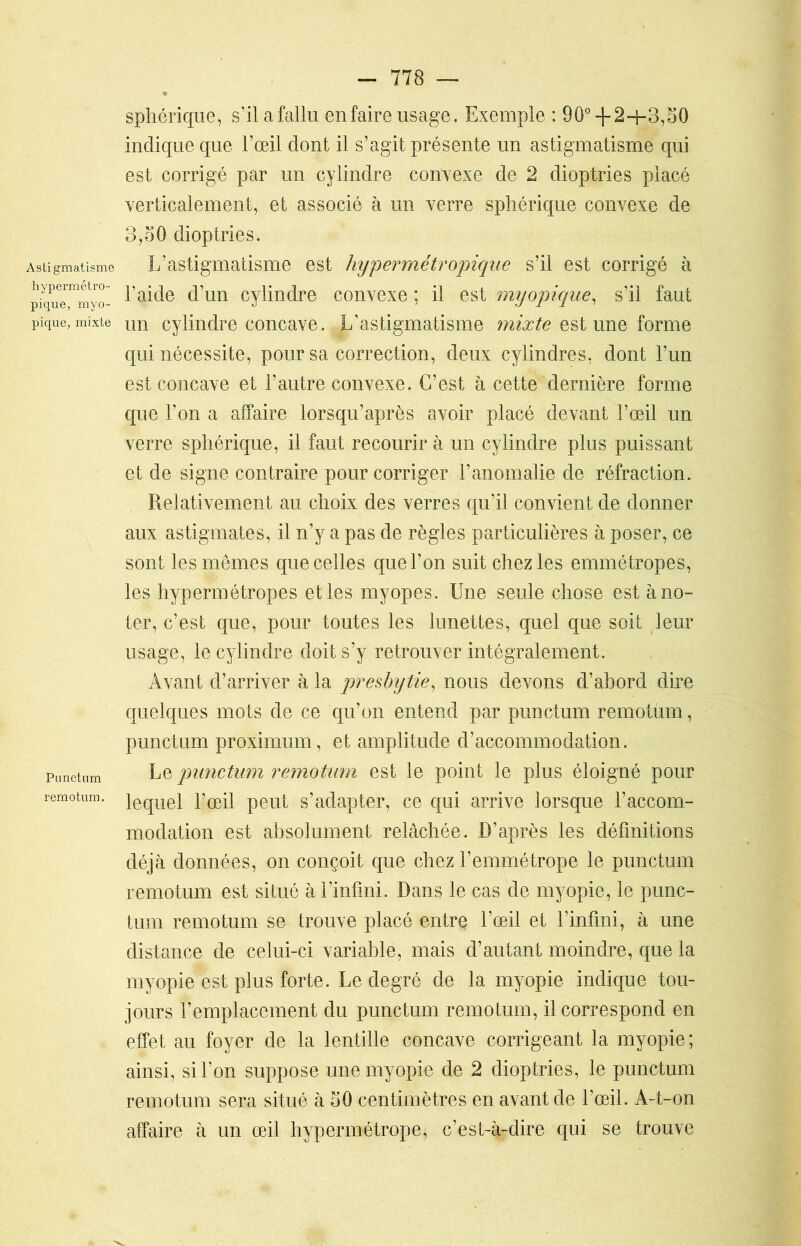 Astigmatisme hypermétro- pique, myo- pique, mixte Punctum remotum. - 778 — sphérique, s’il a fallu en faire usage. Exemple : 90°-f 2-f-3,50 indique que l’œil dont il s’agit présente un astigmatisme qui est corrigé par un cylindre convexe de 2 dioptries placé verticalement, et associé à un verre sphérique convexe de 3,oQ dioptries. L’astigmatisme est hypermétropique s’il est corrigé à l’aide d’un cylindre convexe ; il est myopique, s’il faut un cylindre concave. L’astigmatisme mixte estime forme qui nécessite, pour sa correction, deux cylindres, dont l’un est concave et l’autre convexe. C’est à cette dernière forme que l’on a affaire lorsqu’après avoir placé devant l’œil un verre sphérique, il faut recourir à un cylindre plus puissant et de signe contraire pour corriger l’anomalie de réfraction. Relativement au choix des verres qu’il convient de donner aux astigmates, il n’y a pas de règles particulières à poser, ce sont les mômes que celles que l’on suit chez les emmétropes, les hypermétropes et les myopes. Une seule chose est à no- ter, c’est que, pour toutes les lunettes, quel que soit leur usage, le cylindre doit s’y retrouver intégralement. Avant d’arriver à la presbytie, nous devons d’abord dire quelques mots de ce qu’on entend par punctum remotum, punctum proximum, et amplitude d’accommodation. Le punctum remotum est le point le plus éloigné pour lequel l’œil peut s’adapter, ce qui arrive lorsque l’accom- modation est absolument relâchée. D’après les définitions déjà données, on conçoit que chez f emmétrope le punctum remotum est situé à l’infini. Dans le cas de myopie, le punc- tum remotum se trouve placé entre l’œil et l’infini, à une distance de celui-ci variable, mais d’autant moindre, que la myopie est plus forte. Le degré de la myopie indique tou- jours l’emplacement du punctum remotum, il correspond en effet au foyer de la lentille concave corrigeant la myopie; ainsi, si l’on suppose une myopie de 2 dioptries, le punctum remotum sera situé à 50 centimètres en avant de l’œil. A-t-on affaire à un œil hypermétrope, c’est-à-dire qui se trouve