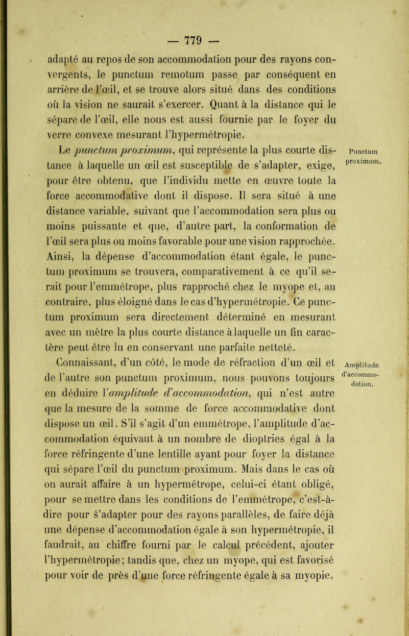adapté au repos de son accommodation pour des rayons con- vergents, le punctum remotum passe par conséquent en arrière de l’œil, et se trouve alors situé dans des conditions où la vision ne saurait s’exercer. Quant à la distance qui le sépare de l’œil, elle nous est aussi fournie par le foyer du verre convexe mesurant l’hypermétropie. Le punctum proximum, qui représente la plus courte dis- tance à laquelle un œil est susceptible de s’adapter, exige, pour être obtenu, que l’individu mette en œuvre toute la force accommodative dont il dispose. Il sera situé à une distance variable, suivant que l’accommodation sera plus ou moins puissante et que, d’autre part, la conformation de l’œil sera plus ou moins favorable pour une vision rapprochée. Ainsi, la dépense d’accommodation étant égale, le punc- tum proximum se trouvera, comparativement à ce qu’il se- rait pour l’emmétrope, plus rapproché chez le myope et, au contraire, plus éloigné dans le cas d’hypermétropie. Ce punc- tum proximum sera directement déterminé en mesurant avec un mètre la plus cour te dis tance à laquelle un lin carac- tère peut être lu en conservant une parfaite netteté. Connaissant, d’un côté, le mode de réfraction d’un œil et de l’autre son punctum proximum, nous pouvons toujours en déduire Y amplitude d’accommodation, qui n’est autre que la mesure de la somme de force accommodative dont dispose un œil. S’il s’agit d’un emmétrope, l’amplitude d’ac- commodation équivaut à un nombre de dioptries égal à la force réfringente d’une lentille ayant pour foyer la distance qui sépare l’œil du punctum proximum. Mais dans le cas où on aurait affaire à un hypermétrope, celui-ci étant obligé, pour se mettre dans les conditions de l’emmétrope, c’est-à- dire pour S’adapter pour des rayons parallèles, de faire déjà une dépense d’accommodation égale à son hypermétropie, il faudrait, au chiffre fourni par le calcul précédent, ajouter l’hypermétropie; tandis que, chez un myope, qui est favorisé pour voir de près d’une force réfringente égale à sa myopie, Punctum proximum. Amplitude d’accommo- dation.