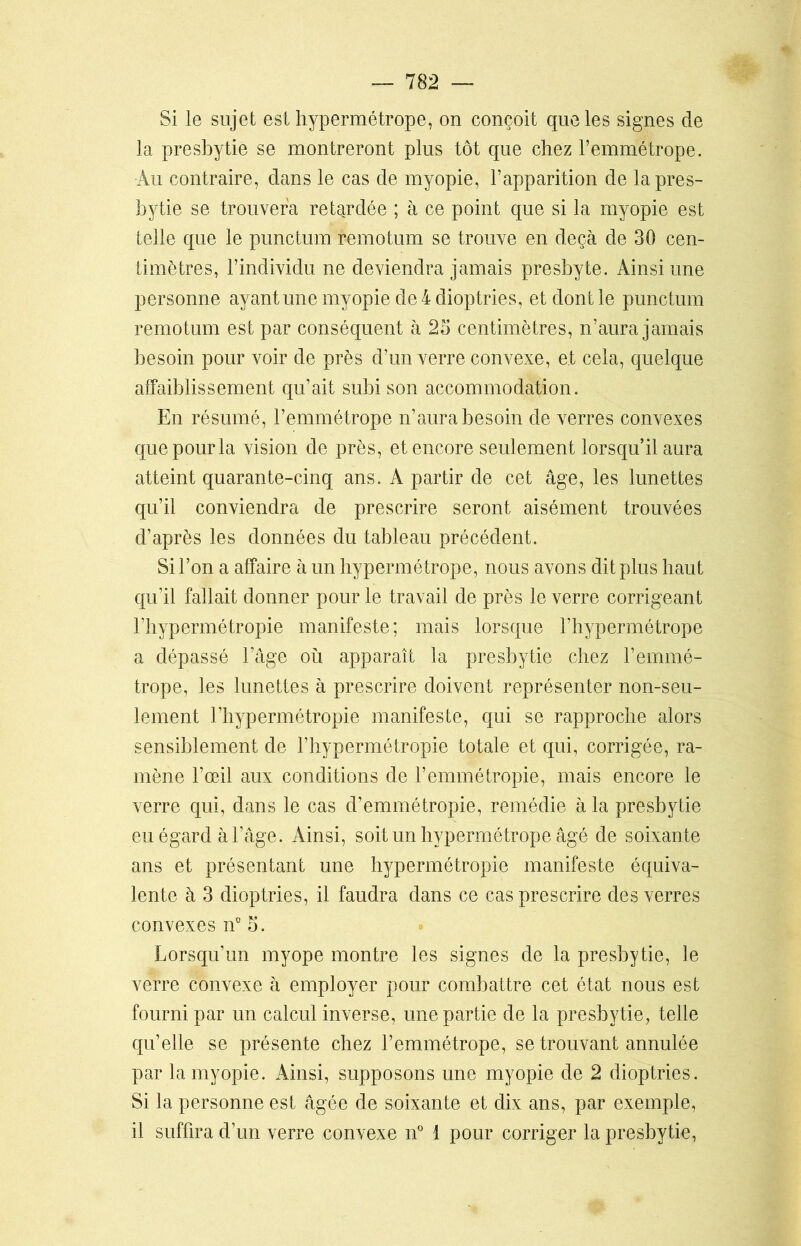 Si le sujet est hypermétrope, on conçoit que les signes de la presbytie se montreront plus tôt que chez l’emmétrope. Au contraire, dans le cas de myopie, l’apparition de la pres- bytie se trouvera retardée ; à ce point que si la myopie est telle que le punctum remotum se trouve en deçà de 30 cen- timètres, l’individu ne deviendra jamais presbyte. Ainsi une personne ayant une myopie de 4 dioptries, et dont le punctum remotum est par conséquent à 25 centimètres, n’aura jamais besoin pour voir de près d’un verre convexe, et cela, quelque affaiblissement qu’ait subi son accommodation. En résumé, l’emmétrope n’aura besoin de verres convexes que pour la vision de près, et encore seulement lorsqu’il aura atteint quarante-cinq ans. A partir de cet âge, les lunettes qu’il conviendra de prescrire seront aisément trouvées d’après les données du tableau précédent. Si l’on a affaire à un hypermétrope, nous avons dit plus haut qu’il fallait donner pour le travail de près le verre corrigeant l’hypermétropie manifeste; mais lorsque l’hypermétrope a dépassé l’âge où apparaît la presbytie chez l’emmé- trope, les lunettes à prescrire doivent représenter non-seu- lement l’hypermétropie manifeste, qui se rapproche alors sensiblement de l’hypermétropie totale et qui, corrigée, ra- mène l’œil aux conditions de l’emmétropie, mais encore le verre qui, dans le cas d’emmétropie, remédie à la presbytie eu égard à l’âge. Ainsi, soit un hypermétrope âgé de soixante ans et présentant une hypermétropie manifeste équiva- lente à 3 dioptries, il faudra dans ce cas prescrire des verres convexes n° 5. Lorsqu’un myope montre les signes de la presbytie, le verre convexe à employer pour combattre cet état nous est fourni par un calcul inverse, une partie de la presbytie, telle qu’elle se présente chez l’emmétrope, se trouvant annulée par la myopie. Ainsi, supposons une myopie de 2 dioptries. Si la personne est âgée de soixante et dix ans, par exemple, il suffira d’un verre convexe n° 1 pour corriger la presbytie,