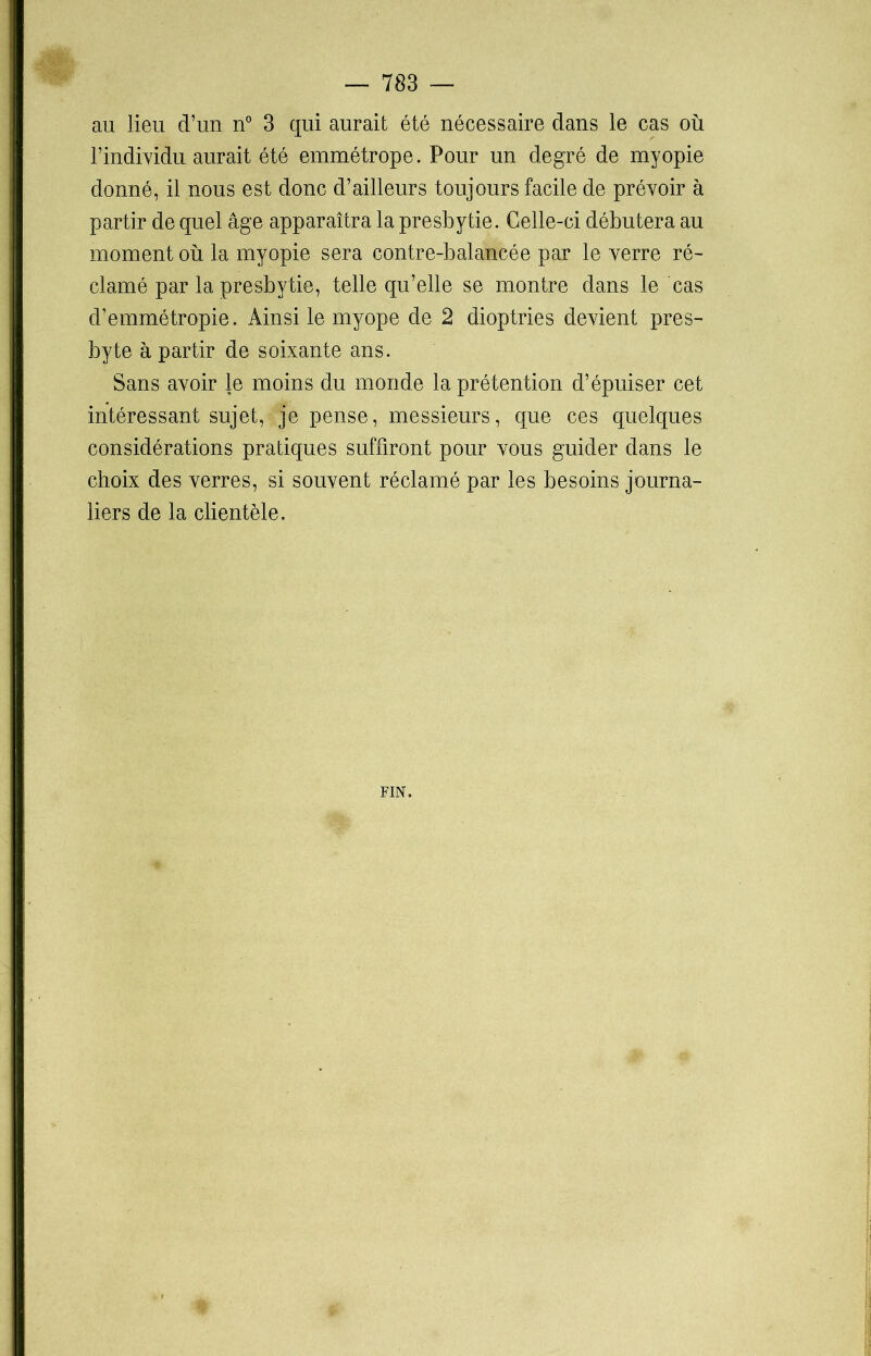au lieu d’un n° 3 qui aurait été nécessaire dans le cas où l’individu aurait été emmétrope. Pour un degré de myopie donné, il nous est donc d’ailleurs toujours facile de prévoir à partir de quel âge apparaîtra la presbytie. Celle-ci débutera au moment où la myopie sera contre-balancée par le verre ré- clamé par la presbytie, telle qu’elle se montre dans le cas d’emmétropie. Ainsi le myope de 2 dioptries devient pres- byte à partir de soixante ans. Sans avoir le moins du monde la prétention d’épuiser cet intéressant sujet, je pense, messieurs, que ces quelques considérations pratiques suffiront pour vous guider dans le choix des verres, si souvent réclamé par les besoins journa- liers de la clientèle. FIN.