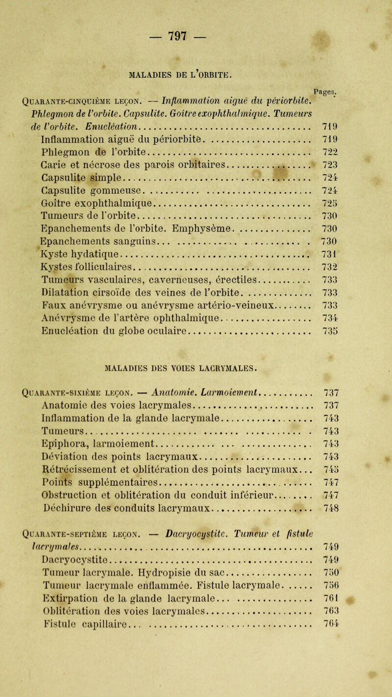 MALADIES DE L’ORBITE. Pages. Quarante-cinquième leçon. — Inflammation aiguë du périorbite. Phlegmon de l’orbite. Capsulite. Goitre exophthalmique. Tumeurs de l'orbite. Enucléation 719 Inflammation aiguë du périorbitô 719 Phlegmon de l’orbite 722 Carie et nécrose des parois orbitaires ^ § 723 Capsulite simple .W 724 Capsulite gommeuse 724 Goitre exophthalmique 725 Tumeurs de l’orbite 730 Epanchements de l’orbite. Emphysème 730 Epanchements sanguins 730 Kyste hydatique 731 Kystes folliculaires 732 Tumeurs vasculaires, caverneuses, érectiles 733 Dilatation cirsoïde des veines de l’orbite 733 Faux anévrysme ou anévrysme artério-veineux 733 Anévrysme de l’artère ophthalmique 734 Enucléation du globe oculaire 735 MALADIES DES VOIES LACRYMALES. Quarante-sixième leçon. — Anatomie. Larmoiement 737 Anatomie des voies lacrymales 737 Inflammation de la glande lacrymale 743 Tumeurs... 743 Epiphora, larmoiement 743 Déviation des points lacrymaux 743 Rétrécissement et oblitération des points lacrymaux... 745 Points supplémentaires 747 Obstruction et oblitération du conduit inférieur 747 Déchirure des conduits lacrymaux 748 Quarante-septième leçon. — Dacryocystite. Tumeur et fistule lacrymales 749 Dacryocystite 749 Tumeur lacrymale. Hydropisie du sac 750 Tumeur lacrymale enflammée. Fistule lacrymale 756 Extirpation de la glande lacrymale 761 Oblitération des voies lacrymales 763 Fistule capillaire 764