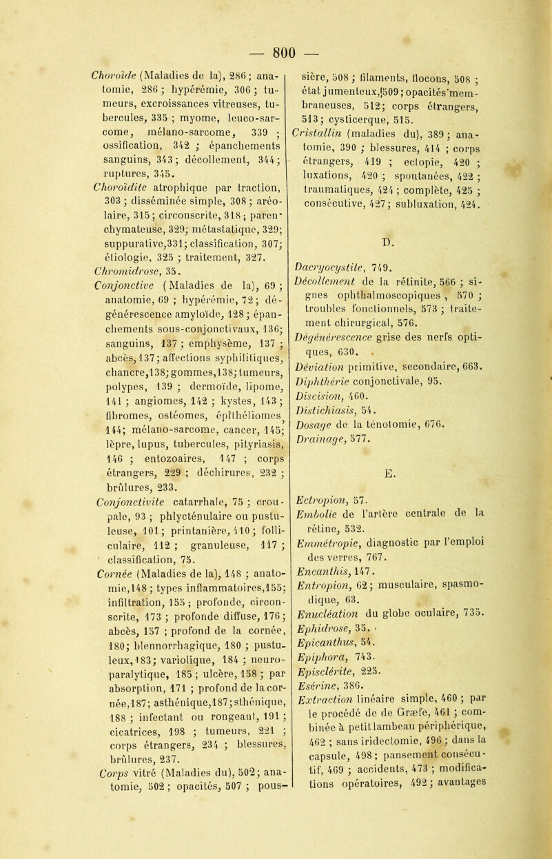Choroïde (Maladies de la), 286 ; ana- tomie, 286 ; hypérémie, 306 ; tu- meurs, excroissances vitreuses, tu- bercules, 335 ; myome, leuco-sar- come, mélano-sarcome, 339 • ossification, 342 ; épanchements sanguins, 343; décollement, 344; - ruptures, 345. Choroïdite atrophique par traction, 303 ; disséminée simple, 308 ; aréo- laire, 315; circonscrite, 318; paren* chymateuse, 329; métastatique, 329; suppurative,331; classification, 307; étiologie, 325 ; traitement, 327. Chromidrose, 35. Conjonctive (Maladies de la), 69; anatomie, 69 ; hypérémie, 72; dé- générescence amyloïde, 128 ; épan- chements sous-conjonctivaux, 136; sanguins, 137 ; emphysème, 137 ; abcès, 137; affections syphilitiques, chancre,138; gommes,138; tumeurs, polypes, 139 ; dermoïde, lipome, 141 ; angiomes, 142 ; kystes, 143 ; fibromes, ostéomes, épîthéliomes 144; mélano-sarcome, cancer, 145; lèpre, lupus, tubercules, pityriasis, 146 ; entozoaires, 147 ; corps étrangers, 229 ; déchirures, 232 ; brûlures, 233. Conjonctivite catarrhale, 75 ; crou- pale, 93 ; phlycténulaire ou pustu- leuse, 101; printanière, 410 ; folli- culaire, 112 ; granuleuse, 117 ; ' classification, 75. Cornée (Maladies de la), 148 ; anato- mie, 148 ; types inflammatoires,155; infiltration, 155; profonde, circon- scrite, 173 ; profonde diffuse, 176; abcès, 157 ; profond de la cornée, 180; blennorrhagique, 180 ; pustu- leux, 183; variolique, 184 ; neuro- paralytique, 185 ; ulcère, 158 ; par absorption, 171 ; profond de la cor- née, 187; asthénique,187; sthénique, 188 ; infectant ou rongeant, 191 ; cicatrices, 198 ; tumeurs, 221 ; corps étrangers, 234 ; blessures, brûlures, 237. Corps vitré (Maladies du), 502; ana- tomie, 502 ; opacités, 507 ; pous- sière, 508 ; filaments, flocons, 508 ; état j umenteux,J509 ; opacités’mem- braneuses, 512; corps étrangers, 513; cysticerque, 515. Cristallin (maladies du), 389 ; ana- tomie, 390 ; blessures, 414 ; corps étrangers, 419 ; eclopie, 420 ; luxations, 420 ; spontanées, 422 ; traumatiques, 424 ; complète, 425 ; consécutive, 427; subluxation, 424. D. Dacryocystite, 749. Décollement de la rétinite, 566 ; si- gnes ophthalmoscopiques , 570 ; troubles fonctionnels, 573 ; traite- ment chirurgical, 576. Dégénérescence grise des nerfs opti- ques, 630. . Déviation primitive, secondaire, 663. Diphthérie conjonctivale, 95. Discision, 460. Distichiasis, 54. Dosage de la ténotomie, 676. Drainage, 577. E. Ectropion, 57. Embolie de Tarière centrale de la rétine, 532. Emmétropie, diagnostic par l’emploi des verres, 767. Encanthis, 147. Entropion, 62; musculaire, spasmo- dique, 63. Enucléation du globe oculaire, 735. Ephidrose, 35. < EpicanthuSy 54. Epiphora, 743. Episclérite, 225. Esérine, 386. Extraction linéaire simple, 460 ; par le procédé de de Græfe, 461 ; com- binée à petit lambeau périphérique, 462 ; sans iridectomie, 496 ; dans la capsule, 498 ; pansement consécu- tif, 469 ; accidents, 473 ; modifica- tions opératoires, 492; avantages