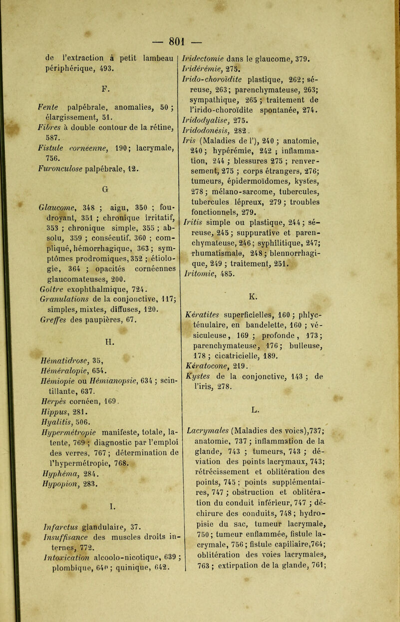de l’extraction à petit lambeau périphérique, 49B. P. Petite palpébrale, anomalies, 50 ; élargissement, 51. Fibres à double contour de la rétine, 587. Fistule eornèenne, 190 ; lacrymale, 756. Furonculose palpébrale, 12. G Glaucome, 348 ; aigu, 350 ; fou- droyant, 351 ; chronique irritatif, 353 ; chronique simple, 355 ; ab- solu, 359 ; consécutif, 360 ; com- pliqué, hémorrhagique, 363; sym- ptômes prodromiques, 352 ; étiolo- gie, 364 ; opacités cornéennes glaucomateuses, 200. Goitre exophthalmique, 724. Granulations de la conjonctive, 117; simples, mixtes, diffuses, 120. Greffes des paupières, 67. H. Hématidrose, 35, Héméralopie, 654. Hémiopie ou Hémianopsie, 634 ; scin- tillante, 637. Herpès cornéen, 169. Hippus, 281. Hyalitis, 506. Hypermétropie manifeste, totale, la- tente, 769 ; diagnostic par l’emploi des verres, 767 ; détermination de l’hypermétropie, 768. Hyphéma, 284. Hypopion, 283. I. Infarctus glandulaire, 37. Insuffisance des muscles droits in- ternes, 772. Intoxication alcoolo-nicotique, 639 ; plombique, 640 ; quinique, 642. Iridectomie dans le glaucome, 379. Iridérémie, 275. Irido-choro'idite plastique, 262; sé- reuse, 263; parenchymateuse, 263; sympathique, 265 ; traitement de l’irido-choroïdite spontanée, 274. Iridodyalise, 275. Iridodonèsis, 282. Iris (Maladies de 1’), 240 ; anatomie, 240 ; hypérémie, 242 ; inflamma- tion, 244 ; blessures 275 ; renver- sement, 275 ; corps étrangers, 276; tumeurs, épidermoïdomes, kystes, 278; mélano-sarcome, tubercules, tubercules lépreux, 279 ; troubles fonctionnels, 279. Iritis simple ou plastique, 244; sé- reuse, 245; suppurative et paren- chymateuse, 246 ; syphilitique, 247; rhumatismale, 248 ; blennorrhagi- que, 249 ; traitement, 251. Iritomie, 485. K. Kératites superficielles, 160 ; phlyc- ténulaire, en bandelette, 160 ; vé- siculeuse, 169; profonde, 173; parenchymateuse, 176; bulleuse, 178 ; cicatricielle, 189. Kératocone, 219. Kystes de la conjonctive, 143 ; de l’iris, 278. L. Lacrymales (Maladies des voies),737; anatomie, 737 ; inflammation de la glande, 743 ; tumeurs, 743 ; dé- viation des points lacrymaux, 743; rétrécissement et oblitération des points, 745 ; points supplémentai- res, 747 ; obstruction et oblitéra- tion du conduit inférieur, 747 ; dé- chirure des conduits, 748 ; hydro- pisie du sac, tumeur lacrymale, 750; tumeur enflammée, fistule la- crymale, 756; fistule capillaire,764; oblitération des voies lacrymales, I 763 ; extirpation de la glande, 761;