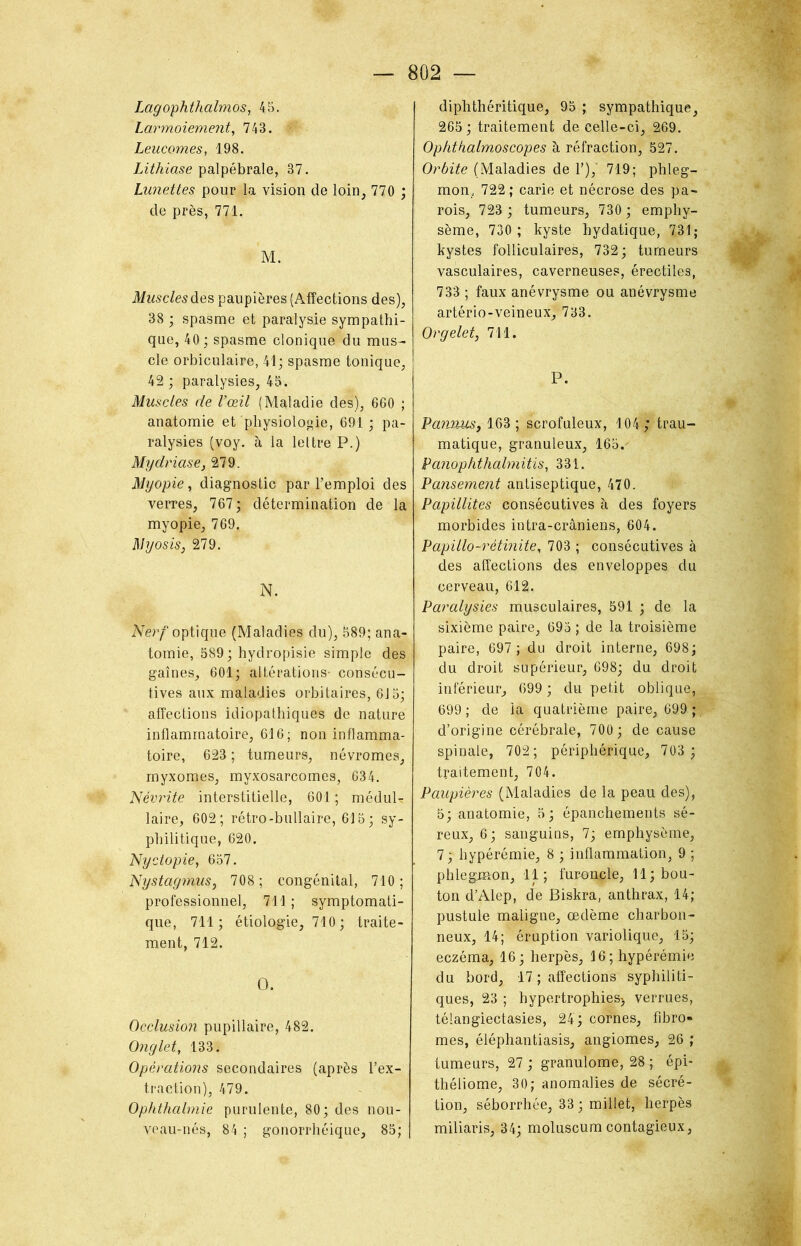 Lagophthalmos, 45. Larmoiement, 743. Leucomes, 198. Lithiase palpébrale, 37. Lunettes pour la vision de loin, 770 ; de près, 771. M. Muscles des paupières (Affections des), 38 ; spasme et paralysie sympathi- que, 40 ; spasme clonique du mus- cle orbiculaire, 41; spasme tonique, 42 ; paralysies, 45. Muscles de l’œil (Maladie des), 660 ; anatomie et physiologie, 691 ; pa- ralysies (voy. à la lettre P.) Mydriase, 279. Myopie, diagnostic par l’emploi des verres, 767; détermination de la myopie, 769. Myosis, 279. N. Nerf optique (Maladies du), 589; ana- tomie, 589; hydropisie simple des gaines, 601; altérations- consécu- tives aux maladies orbitaires, 615; affections idiopathiques de nature inflammatoire, 616; non inflamma- toire, 623 ; tumeurs, névromes, myxomes, myxosarcomes, 634. Névrite interstitielle, 601 ; médul- laire, 602; rétro-bullaire, 615; sy- philitique, 620. Nyctopie, 657. Nystagmus, 708; congénital, 710; professionnel, 711 ; symptomati- que, 711; étiologie, 710; traite- ment, 712. O. Occlusion pupillaire, 482. Onglet, 133. Opérations secondaires (après l’ex- traction), 479. Ophthalmie purulente, 80; des nou- veau-nés, 84 ; gonorrhéique, 85; diphthéritique, 95 ; sympathique, 265 ; traitement de celle-ci, 269. Ophtkalmoscopes à réfraction, 527. Orbite (Maladies de 1’),' 719; phleg- mon,. 722 ; carie et nécrose des pa- rois, 723 ; tumeurs, 730 ; emphy- sème, 730 ; kyste hydatique, 731; kystes folliculaires, 732 ; tumeurs vasculaires, caverneuses, érectiles, 733 ; faux anévrysme ou anévrysme artério-veineux, 733. Orgelet, 711. P. Pannus} 163 ; scrofuleux, 104 trau- matique, granuleux, 165.' Panophthalmitis, 331. Pansement antiseptique, 470. Papillites consécutives à des foyers morbides intra-crâniens, 604. Papillo-rétinite, 703 ; consécutives à des affections des enveloppes du cerveau, 612. Paralysies musculaires, 591 ; de la sixième paire, 695 ; de la troisième paire, 697 ; du droit interne, 698; du droit supérieur, 698; du droit inférieur, 699 ; du petit oblique,. 699; de la quatrième paire, 699 ; d’origine cérébrale, 700; de cause spinale, 702; périphérique, 703 ; traitement, 704. Paupières (Maladies de la peau des), 5; anatomie, 5; épanchements sé- reux, 6; sanguins, 7; emphysème, 7; hypérémie, 8 ; inflammation, 9 ; phlegmon, 11; furoncle, 11; bou- ton d’Alep, de Biskra, anthrax, 14; pustule maligne, œdème charbon- neux, 14; éruption variolique, 15; eczéma, 16 ; herpès, 16; hypérémie du bord, 17 ; affections syphiliti- ques, 23 ; hypertrophies-, verrues, télangiectasies, 24; cornes, fibro- mes, éléphantiasis, angiomes, 26 ; tumeurs, 27; granulome, 28 ; épi- théliome, 30; anomalies de sécré- tion, séborrhée, 33 ; miliet, herpès miliaris, 34; moluscum contagieux,