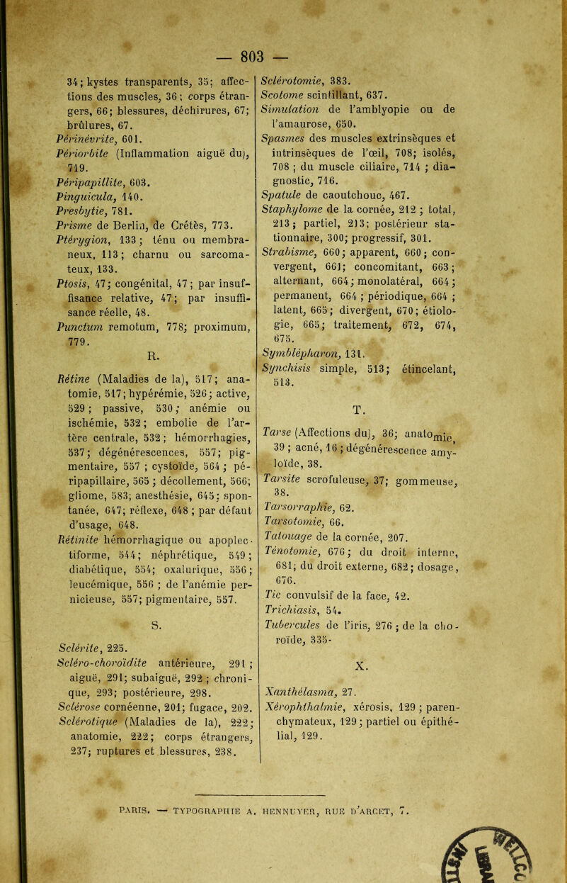 34; kystes transparents, 35; affec- tions des muscles, 36 ; corps étran- gers, 66; blessures, déchirures, 67; brûlures, 67. Permévrite, 601. Périorbite (Inflammation aiguë du), 719. Péripapillite, 603. Pinguicula, 140. Presbytie, 781. Prisme de Berlin, de Grétès, 773. Ptérygion, 133 ; ténu ou membra- neux, 113; charnu ou sarcoma- teux, 133. Ptosis, 47; congénital, 47 ; par insuf- fisance relative, 47 ; par insuffi- sance réelle, 48. Punctum remotum, 778; proximum, 779. R. Rétine (Maladies de la), 517; ana- tomie, 517; hyperémie, 526; active, 529 ; passive, 530 ; anémie ou ischémie, 532 ; embolie de l'ar- tère centrale, 532 ; hémorrhagies, 537; dégénérescences, 557; pig- mentaire, 557 ; cystoïdé, 564 ; pé- ripapillaire, 565 ; décollement, 566; gliome, 583; anesthésie, 645; spon- tanée, 647; réflexe, 648 ; par défaut d'usage, 648. Rétinite hémorrhagique ou apoplec- tiforme, 544; néphrétique, 549 ; diabétique, 554; oxalurique, 556 ; leucémique, 556 ; de l’anémie per- nicieuse, 557; pigmentaire, 557. * S. Sclérite, 225. Scléro-choroïdite antérieure, 291 ; aiguë, 291; subaiguë, 292*; chroni- que, 293; postérieure, 298. Sclérose cornéenne, 201; fugace, 202. Sclérotique (Maladies de la), 222; anatomie, 222; corps étrangers, 237; ruptures et blessures, 238. Sclérotomie, 383. Scotome scintillant, 637. Simulation de l’amblyopie ou de l’amaurose, 650. Spasmes des muscles extrinsèques et intrinsèques de l’œil, 708; isolés, 708 ; du muscle ciliaire, 714 ; dia- gnostic, 716. Spatule de caoutchouc, 467. Staphylome de la cornée, 212 ; total, 213; partiel, 213; postérieur sta- tionnaire, 300; progressif, 301. Strabisme, 660; apparent, 660; con- vergent, 661; concomitant, 663; alternant, 664; monolatéral, 664; permanent, 664 ; périodique, 664 ; latent, 665; divergent, 670; étiolo- gie, 665; traitement, 672, 674, 675. Symblèpkaron, 131. Synchisis simple, 513; étincelant, 513. T. Tarse (Affections du), 36; anatomje 39 ; acné, 16 ; dégénérescence amy- loïde, 38. Tarsite scrofuleuse, 37; gommeuse, 38. Tarsorraphie, 62. Tarsotomie, 66. Tatouage de la cornée, 207. Ténotomie, 676; du droit interne, 681; du droit externe, 682; dosage, 676. Tic convulsif de la face, 42. Trichiasis, 54. Tubercules de l’iris, 276 ; de la cho- roïde, 335- X. Xanthélasma, 27. Xérophthalmie, xérosis, 129 ; paren- chymateux, 129; partiel ou épithé- lial, 129. PARIS. — TYPOGRAPHIE A. HEN3STJYER, RUE d'aRCET, 7.