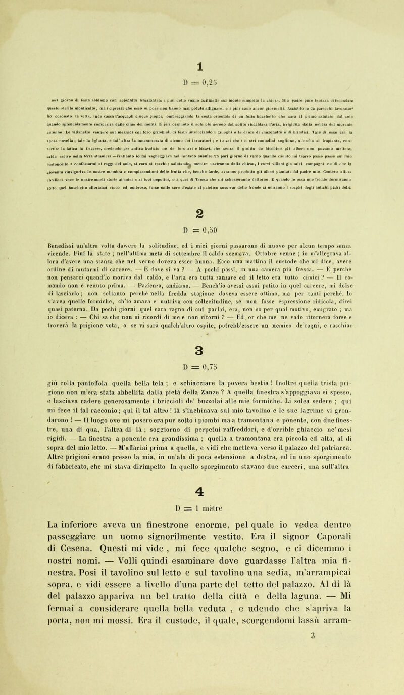 1 D = 0,25 lei-i giorno di Tasia abbiamo con solennita trnaslantaio i pmi délia vicino coilinettc sul monto riropûtto la chlc$;t. Mio padre pure teuiava difecoudare questo stérile monticello ; ma i clpressl che esso oi pose non hanno mai potuto alltguare, a i pini sono ancor giovinelti. AssUMto io da parecchl lavorator ho coronato la vetta. rnde casca l'acqua.di cinque pioppi, ombreggiundo la Costa orientale di un folto bouchetto che gara il primo salutato dal soie quando splendidamenie comparira daile cime dei monti. E jeri osspunto il sole plu screno del sollto riscaldava l'aria, lrrigidita dalla nebbia del morcnte autunno. Lé vlllanelle vennero sul mezzodi col loro grimbiuli di Testa intrecciando i gn.oghl e le danze di canzonette e dl brindisi. Talc di esse era la sposa novella ; taie la figluoia, e toi* altra la innammorata di alcuno dei iavoratori ; e tu sai che i n oui contadini sogliono, a lorche si trapianta, con- «ertire la fatica in Tnacere, credendo per antica tradizio ne de loro avl e bisavi, che senza il giolito de hicchleri pli alberi non possano metteie, ..aida radice nella terra straniera.—Frattanlo io mi vagheggiava nel lontano anenire un pari giorno dl verno quando cainito mi trarro passo passe sul mio bastoncello a confortarmi ai raggi del soie,, si caro ai vecchi ; salutando^ mentre usciranno dalla chiesa, i curvi vi liant gia miel compagni ne di che la gioventu rinvigoriva le nostre membra e compiacendomi delle fruita che, benché tarde, avranno prodotto gli alberi piantati dal padre mio. Contero a liera con fiora voce le nostre umell storle ai miei e al tuol nepotini, o a quei di Teresa che mi scherzeranno dattorno. E quando le ossa mie fredde dormiranno eotto quel boschetto alloramai ricco ed ombroso, Torse neile scie d estate al patetico susurrai' delle fronde si uniranno 1 sosplrl degli antichi padri délit. 2 D = 0,50 Benedissi un’altra volta dawero la solitudine, ed i miei giorni passarono di nuovo per alcun tempo senza vicende. Fini la state ; nell’ultima metà di settembre il caldo scemava. Ottobre venne ; io m’allegrava al- lora d’avere una stanza che nel verno doveva esser buona. Ecco una mattina il custode che mi dice, avéré ordine di mutarmi di carcere. — E dove si va ? — A pochi passi, in una caméra più fresca. — E perché non pensarci quand’io moriva dal caldo, e l’aria era tutta zanzare ed il letto era tutto cimici ? — 11 co- mando non è venuto prima. — Pazienza, andiamo. — Bench’io avessi assai patito in quel carcere, mi dolse di lasciarlo ; non soltanto perché nella fredda stagione doveva essere ottimo, ma per tanti perché. Io v’avea quelle formiche, ch’io amava e nutriva con sollecitudine, se non fosse espressione ridicola, direi quasi paterna. Da pochi giorni quel caro ragno di cui parlai, era, non so per quai motivo, emigrato ; ma io diceva : — Chi sa che non si rieordi di me e non ritorni ? — Ed.or che me ne vado ritornerà forse e troverà la prigione vota, o se vi sarà qualch’altro ospite, potrebb’essere un nemico de’ragni, e raschiar 3 D = 0,75 giii colla pantolîola quella bella tela ; e schiacciare la povera bestia ! Inoltre quella trista pri- gione non m’era stata abbellita dalla pietà délia Zanze ? A quella finestra s’appoggiava si spesso, e lasciava cadere generosamente i briccioli de’ buzzolai aile mie formiche. Li solea sedere ; qui mi fece il tal racconto; qui il tal altro ! là s’inehinava sul mio tavolino e le sue lagrime vi gron- darono ! — Illuogo ove mi poseroerapur sotto ipiombi ma a tramontana e ponente, con dueflnes- tre, una di qua, Paîtra di là; soggiorno di perpetui raffreddori, e d’orrible ghiaccio ne’mesi rigidi. — La finestra a ponente era grandissima ; quella a tramontana era piccola ed alta, al di sopra del mio letto. — M’affaciai prima a quella, e vidi che metteva verso il palazzo del patriarca. Altre prigioni erano presso la mia, in un’ala di poca estensione a destra, ed in uno sporgimento di fabbricato, che mi stava dirimpetto In quello sporgimento stavano due carceri, una sull’altra 4 D = 1 mètre La inferiore aveva un finestrone enorme, pel quale io vedea dentro passeggiare un uomo signorilmente vestito. Era il signor Gaporali di Cesena. Questi mi vide , mi fece qualche segno, e ci dicemmo i nostri nomi. — Volli quindi esaminare dove guardasse l’altra mia fi- nestra. Posi il tavolino sul letto e sul tavolino una sedia, m’arrampicai sopra, e vidi essere a livello d’una parte del tetto del palazzo. Al di là del palazzo appariva un bel tratto délia città e délia laguna. — Mi fermai a considerare quella bella veduta , e udendo che s’apriva la porta, non mi mossi. Era il custode, il quale, scorgendomi lassù arram-