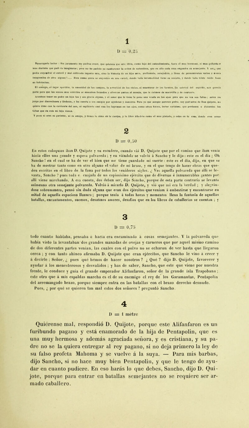 Desocupado 1 D = 0,25 iector : Sin Juramenio me podras créer, que quhiera que este llhro, como hijo del enlendimiento, fuera el mas hermoso, el mas gallardo y mas discrète) que pudi. ra imaginarse ; pero no he podido yo contravenir la orden de naturaleza, que en alla cada cosa engendra su semejante. \ asi,£ que podia engendrar el esteril y mal cultivado ingenio mio, slno la historia de un hijo seco, avellanado, aniojadiz'o, y lleno de pensiimientos varlos y n uira Imaginados de otro alguuo ? Bien como quieu se engendra en una carcel, donde toda inromodidatl tiene su asiento, y donde Judo triste ruido liace El sosiego, el lugar apacihle, la nmeuidad de los campos, la sereuidad de los clelos, el murmurar de las fuentes, [la quietud del espiritu, son grande parte para que las musas mas estériles se muestren fecundas y ofrezean partes al mundo, que le colmen de maravilla y de contcutn. Acontece tener un padre un hijo feo y sin gracia alguna, y el ainor que le tiene le pone una veuda en los ojos para que no vca sus faltas ; antes tas juzga por discreclones y llndezas, y las cuenta a sus amigos por agudezas y donaires. Pero yo que aunque parezeo padre, soy pad'astro de Don Quijote, no quiero irme cou la corriente del uso, ni suplicarte casi cou las lagrimas en los ojos, como otros hacen, Iector carisimo, que perdones o disimules las faltas que en este mi bljo vieres. Y pues ni eres su pariente, ni su amigo, y tlenes tu aima en tu cuerpo, y tu libre àlbedrio como el mas pintado, y estas en tu casa, donde eres senor 2 D = 0,50 En estos coloquios ibanD. Quijote y su escudero, cuando vio D. Quijote que por el camino que iban venia hâcia ellos una grande y espesa polvareda ; y en viéndola se volvio à Saucho y le dijo : este es el dia ; Oh Sancho ! en el cual se ha de ver el bien que me tiene guardado mi suerte : este es el dia, dijo, en que se ha de mostrar tanto como en otro alguno el valor de mi brazo, y en el que tengo de hacer obras que que- den escritas en el libro de la fama por todos los venideros siglos. ^ Ves aquella polvareda que alli se le- vants, Sancho ? pues toda e. cuajada de un copiosisimo ejército que de diversas é innumerables gentes por alli viene marchando. A esa cuenta, dos deben ser, dijo Sancho, porque de esta parte contraria se levants asimesmo otra semejante polvareda. Volvio â mirarlo D. Quijote, y vio que asi era la Verdad ; y alegràn- dose sobremanera, penso sin duda alguna que eran dos éjércitos que veniam â embestirse y encontrarse en mitad de aquella espaciosa Uanura ; porque ténia â todas horas y raomentos llena la fantasia de aquellas batallas, encantamentos, sucesos, desatmos amores, desafios que en los libros de caballerias se cuentan ; y 3 D = 0,75 todo cuanto hablaba, pensaba o hacia era encaminado â cosas semejantes. Y la polvareda que habia visto la levantaban dos grandes manadas de ovejas y carneros que por aquel mismo camino de dos diferentes partes venian, las cuales con el polvo no se echaron de ver hasta que llegaron cerca ; y con tanto ahinco afirmaba D. Quijote que eran éjércitos, que Sancho le vino â creer y â decirle ; Senor, ^ pues qué hemos de hacer nosotros ? 0 Qué ? dijo D. Quijote, favorecer y ayudar â los menesterosos y desvalidos ; y has de saber, Sancho, que este que viene por nuestra frente, le conduce y guia el grande emperador Alifanfaron, senor de la grande isla Trapobana ; este otro que â mis espaldas marcha es el de su cnemigo el rey de los Garamantas, Pentapolin del arremangado brazo, porque siempre entra en las batallas con el brazo derecho desnudo. Pues, i por qué se quieren tan mal estos dos senores ? preguntô Sancho. 4 D = 1 mètre Quiérense mal, respondiô D. Quijote, porque este Alifanfaron es un furibundo pagano y esta enamorado de la hija de Pentapolin, que es una muy hermosa y ademâs agraciada senora, y es cristiana, y su pa- dre no se la quiera entregar al rey pagano, si no déjà primero la ley de su falso profeta Mahoma y se vuelve â la suya. — Para mis barbas, dijo Sancho, si no liace muy bien Pentapolin, y que le tengo de ayu- dar en cuanto pudiere. En eso haras lo que debes, Sancho, dijo D. Qui- jote, porque para entrai’ en batallas semejantes no se requiere ser ar- mado caballero.