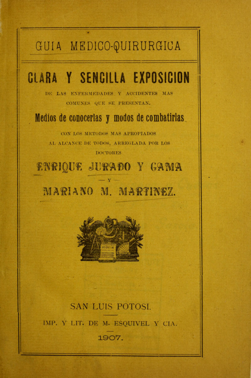 GUIA MEDICO-QUIRURGIUA CLARA Y SENGIllA EXPOSICION 1)K LAS ENFERMEDADES Y ACCIDENTES MAS COMUNES qUE SE PRESENTAN. Medios de conocerlas y modos de combatirlas^ CON LOS METODOS NIAS APROPIADOS AL ALCANC’E DE TODOS, ARREGLADA POR LOS DOCTORES SAN LUIS POTOSI. IMP. Y LIT. DE M. ESQUIVEL Y CIA.