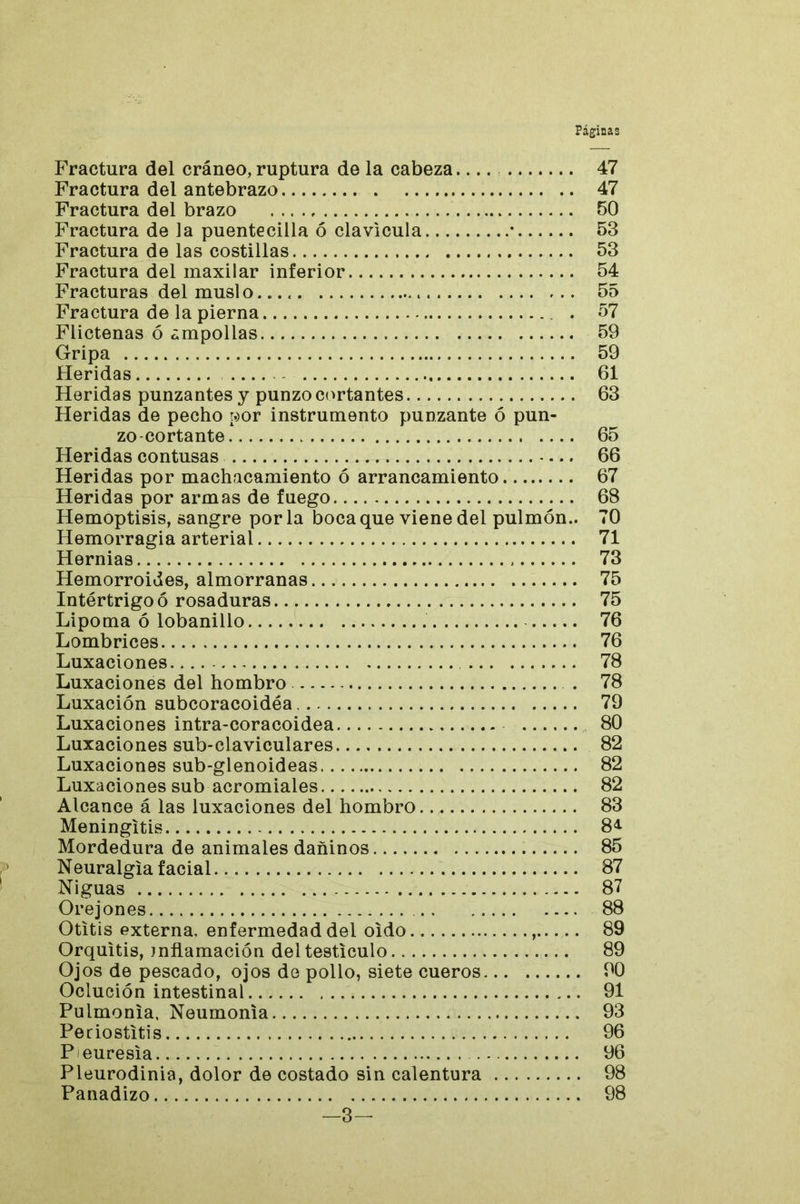 Fractura del cráneo, ruptura de la cabeza 47 Fractura del antebrazo 47 Fractura del brazo 50 Fractura de la puentecilla ó clavicula • 53 Fractura de las costillas 53 Fractura del maxilar inferior 54 Fracturas del muslo 55 Fractura de la pierna . 57 Flictenas ó ampollas 59 Gripa 59 Heridas 61 Heridas punzantes y punzo cortantes 63 Heridas de pecho por instrumento punzante ó pun- zo-cortante 65 Heridas contusas 66 Heridas por machacamiento ó arrancamiento 67 Heridas por armas de fuego 68 Hemoptisis, sangre por la boca que viene del pulmón.. 70 Hemorragia arterial 71 Hernias 73 Hemorroides, almorranas 75 Intértrigoó rosaduras 75 Lipoma ó lobanillo 76 Lombrices 76 Luxaciones 78 Luxaciones del hombro . 78 Luxación subcoracoidéa 79 Luxaciones intra-coracoidea 80 Luxaciones sub-claviculares 82 Luxaciones sub-glenoideas 82 Luxaciones sub acromiales 82 Alcance á las luxaciones del hombro. 83 Meningitis Mordedura de animales dañinos 85 Neuralgia facial 87 Niguas 87 Orejones 88 Otitis externa, enfermedad del oido , 89 Orquitis, inflamación deltesticulo 89 Ojos de pescado, ojos de pollo, siete cueros 90 Oclución intestinal 91 Pulmonía. Neumonía 93 Periostitis 96 Peuresia 96 Pleurodinia, dolor de costado sin calentura 98 Panadizo 98 -3-