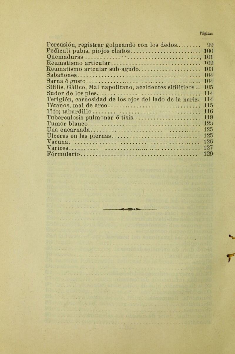 Percusión, registrar golpeando con los dedos.. 99 Pediculi pubis, piojos chatos 100 Quemaduras - ■ 101 Reumatismo articular 102 Reumatismo artcular sub-agudo 103 Sabañones 104 Sarna ó gusto 104 Sífilis, Gálico, Mal napolitano, accidentes sifilíticos... 105 Sudor de los pies 114 Terigión, carnosidad de los ojos del lado de la nariz.. 114 Tétanos, mal de arco 115 Tifo; tabardillo 116 Tuberculosis pulmonar ó tisis 118 Tumor blanco 123 Uña encarnada 125 Ulceras en las piernas 125 Vacuna. 126 Varices 127 Formulario 129