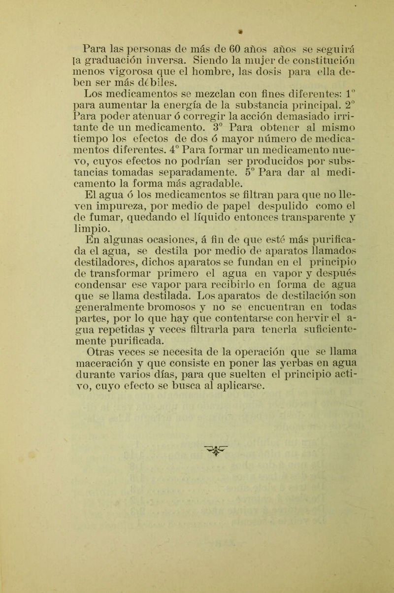 Para las personas de más de 60 años años se seguirá [a graduación inversa. Siendo la mujer de constitución menos vigorosa que el hombre, las dosis para ella de- ben ser más débiles. Los medicamentos se mezclan con fines diferentes: 1 para aumentar la energía de la substancia principal. 2 Para poder atenuar ó corregir la acción demasiado irri- tante de un medicamento. 3° Para obtener al mismo tiempo los efectos de dos ó mayor número de medica- mentos diferentes. 4 Para formar un medicamento nue- vo, cuyos efectos no podrían ser producidos por subs- tancias tomadas separadamente. 5® Para dar al medi- camento la forma más agradable. El agua ó los medicamentos se filtran para que no lle- ven impureza, por medio de papel despulido como el de fumar, quedando el líquido entonces transparente y limpio. En algunas ocasiones, á fin de que esté más purifica- da el agua, se destila por medio de aparatos llamados destiladores, dichos aparatos se fundan en el principio de transformar primero el agua en vapor y después condensar ese vapor para recibirlo en forma de agua que se llama destilada. Los aparatos de destilación son generalmente bromosos y no se encuentran en todas partes, por lo que hay que contentarse con hervir el a- gua repetidas y veces filtrarla para tenerla suficiente- mente purificada. Otras veces se necesita de la operación que se llama maceración y que consiste en poner las yerbas en agua durante varios días, para que suelten el principio acti- vo, cuyo efecto se busca al aj)licarse.