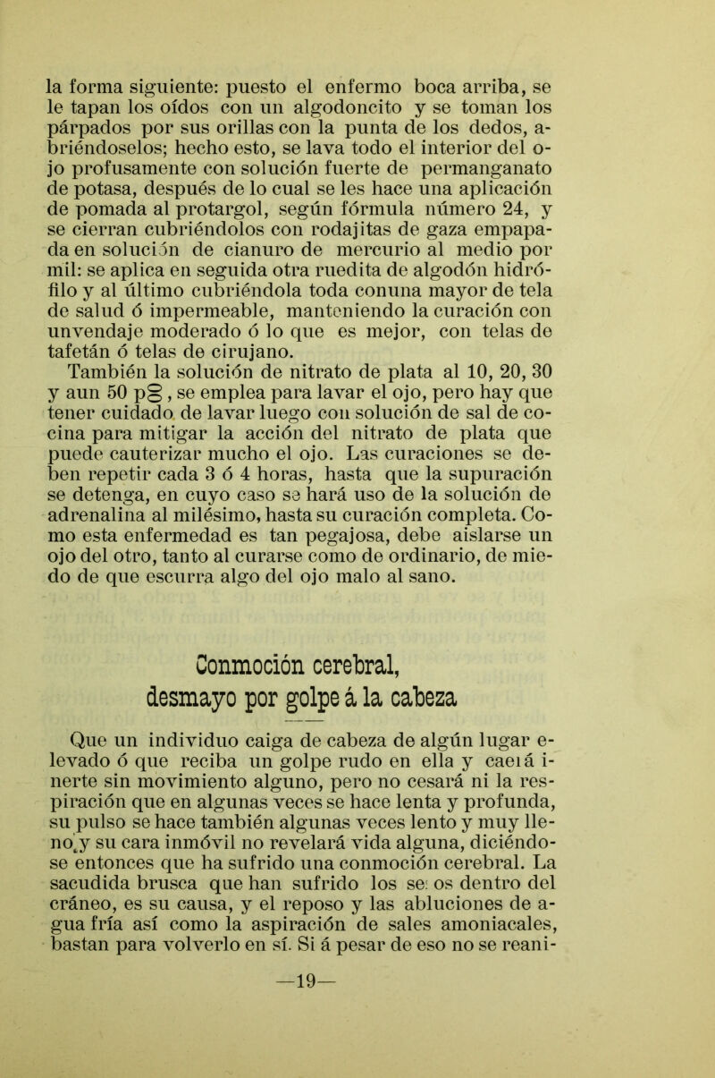 la forma siguiente: puesto el enfermo boca arriba, se le tapan los oídos con un algodoncito y se toman los párpados por sus orillas con la punta de los dedos, a- briéndoselos; hecho esto, se lava todo el interior del o- jo profusamente con solución fuerte de permanganato de potasa, después de lo cual se les hace una aplicación de pomada al protargol, según fórmula número 24, y se cierran cubriéndolos con rodajitas de gaza empapa- da en solución de cianuro de mercurio al medio por mil: se aplica en seguida otra medita de algodón hidró- filo y al último cubriéndola toda conuna mayor de tela de salud ó impermeable, manteniendo la curación con un vendaje moderado ó lo que es mejor, con telas de tafetán ó telas de cirujano. También la solución de nitrato de plata al 10, 20, 30 y aun 50 p§ , se emplea para lavar el ojo, pero hay que tener cuidada de lavar luego con solución de sal de co- cina para mitigar la acción del nitrato de plata que puede cauterizar mucho el ojo. Las curaciones se de- ben repetir cada 3 ó 4 horas, hasta que la supuración se detenga, en cuyo caso se hará uso de la solución de adrenalina al milésimo, hasta su curación completa. Co- mo esta enfermedad es tan pegajosa, debe aislarse un ojo del otro, tanto al curarse como de ordinario, de mie- do de que escurra algo del ojo malo al sano. Conmoción cerebral, desmayo por golpe á la cabeza Que un individuo caiga de cabeza de algún lugar e- levado ó que reciba un golpe rudo en ella y caeiá i- nerte sin movimiento alguno, pero no cesará ni la res- piración que en algunas veces se hace lenta y profunda, su pulso se hace también algunas veces lento y muy lle- no^y su cara inmóvil no revelará vida alguna, diciéndo- se entonces que ha sufrido una conmoción cerebral. La sacudida brusca que han sufrido los se: os dentro del cráneo, es su causa, y el reposo y las abluciones de a- gua fría así como la aspiración de sales amoniacales, bastan para volverlo en sí. Si á pesar de eso no se reani- —19—