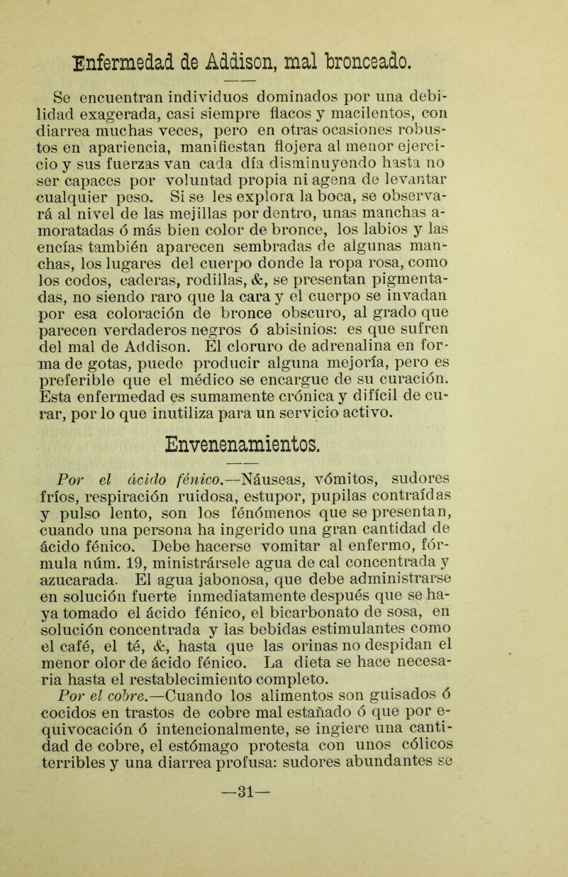 Enfermedad de Addison, mal bronceado. Se encuentran individuos dominados por una debi- lidad exagerada, casi siempre flacos y macilentos, con diarrea muchas veces, pero en otras ocasiones robus- tos en apariencia, manifiestan flojera al menor ejerci- cio y sus fuerzas van cada día disminuyendo hasta no ser capaces por voluntad propia ni agena de levantar cualquier peso. Si se les explora la boca, se observa- rá al nivel de las mejillas por dentro, unas manchas a- moratadas ó más bien color de bronce, los labios y las encías también aparecen sembradas de algunas man- chas, los lugares del cuerpo donde la ropa rosa, como los codos, caderas, rodillas, &, se presentan pigmenta- das, no siendo raro que la cara y el cuerpo se invadan por esa coloración de bronce obscuro, al grado que parecen verdaderos negros ó abisinios: es que sufren del mal de Addison. El cloruro de adrenalina en for- ma de gotas, puede producir alguna mejoría, pero es preferible que el médico se encargue de su curación. Esta enfermedad es sumamente crónica y difícil de cu- rar, por lo que inutiliza para un servicio activo. Envenenamientos. Por el ácido fénico,—Náuseas, vómitos, sudores fríos, respiración ruidosa, estupor, pupilas contraídas y pulso lento, son los fénómenos que se presentan, cuando una persona ha ingerido una gran cantidad de ácido fénico. Debe hacerse vomitar al enfermo, fór- mula núm. 19, ministrársele agua de cal concentrada y azucarada. El agua jabonosa, que debe administrarse en solución fuerte inmediatamente después que se ha- ya tomado el ácido fénico, el bicarbonato de sosa, en solución concentrada y las bebidas estimulantes como el café, el té, &, hasta que las orinas no despidan el menor olor de ácido fénico. La dieta se hace necesa- ria hasta el restablecimiento completo. Por el cobre.—Cuando los alimentos son guisados ó cocidos en trastos de cobre mal estañado ó que por e- quivocación ó intencionalmente, se ingiere una canti- dad de cobre, el estómago protesta con unos cólicos terribles y una diarrea profusa: sudores abundantes se —31—