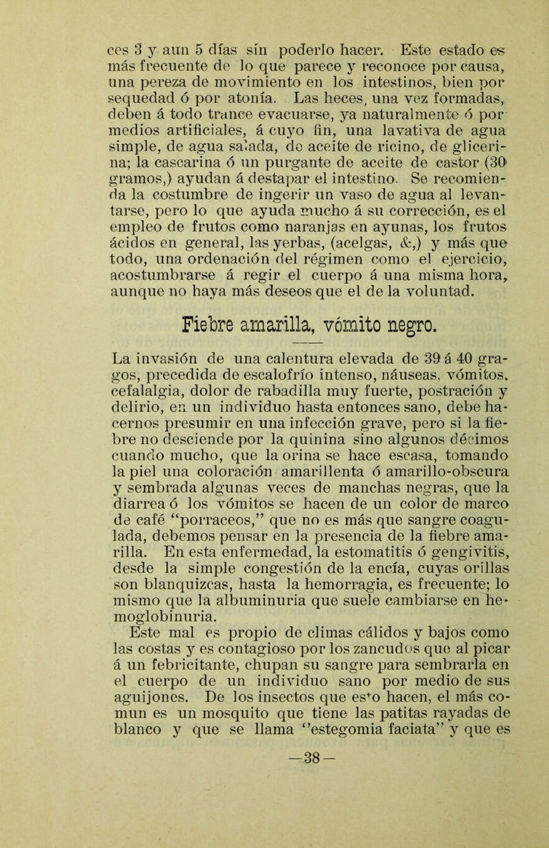 ces 3 y aun 5 días sin poderío hacer. Este estado es más frecuente de lo que parece y reconoce por causa, una pereza de movimiento en los intestinos, bien por sequedad ó por atonía. Las heces, una vez formadas, deben á todo trance evacuarse, ya naturalmente ó por medios artificiales, á cuyo fin, una lavativa de agua simple, de agua salada, do aceite de ricino, de gliceri- na; la cascarina 6 un purgante de aceite de castor (SO gramos,) ayudan á destapar el intestino. Se recomien> da la costumbre de ingerir un vaso de agua al levan- tarse, pero lo que ayuda mucho á su corrección, es el empleo de frutos como naranjas en ayunas, los frutos ácidos en general, las yerbas, (acelgas, &,) y más que todo, una ordenación del régimen como el ejercicio, acostumbrarse á regir el cuerpo á una misma hora, aunque no haya más deseos que el de la voluntad. Fiebre amarilla, vómito negro. La invasión de una calentura elevada de 39 á 40 gra- gos, precedida de escalofrío intenso, náuseas, vómitos* cefalalgia, dolor de rabadilla muy fuerte, postración y delirio, en un individuo hasta entonces sano, debe ha- cernos presumir en una infección grave, pero si la fie- bre no desciende por la quinina sino algunos décimos cuando mucho, que la orina se hace escasa, tomando la piel una coloración amarillenta ó amarillo-obscura y sembrada algunas veces de manchas negras, que la diarrea ó los vómitos se hacen de un color de marco de café ‘‘porracees,’' que no es más que sangre coagu- lada, debemos pensar en la presencia de la fiebre ama- rilla. En esta enfermedad, la estomatitis ó gengivitis, desde la simple congestión de la encía, cuyas orillas son blanquizcas, hasta la hemorragia, es frecuente; lo mismo que la albuminuria que suele cambiarse en he- moglobinuria. Este mal es propio de climas cálidos y bajos como las costas y es contagioso por los zancudos que al picar á un febricitante, chupan su sangre para sembrarla en el cuerpo de un individuo sano por medio de sus aguijones. De los insectos que es^o hacen, el más co- mún es un mosquito que tiene las patitas rayadas de blanco y que se llama ‘’estegomia faciata” y que es -38-