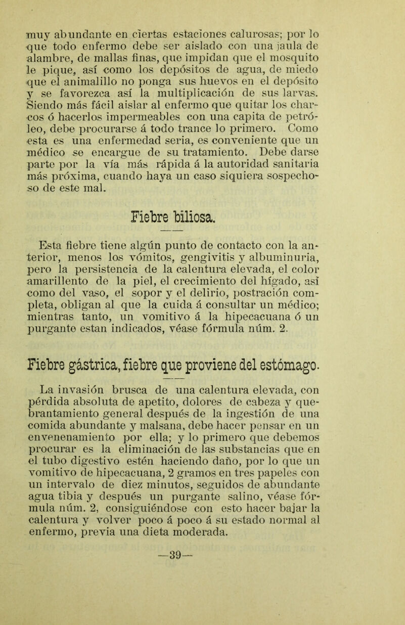muy abundante en ciertas estaciones calurosas; por lo que todo enfermo debe ser aislado con una jaula de alambre, de mallas finas, que impidan que el mosquito le pique, así como los depósitos de agua, de miedo que el animalillo no ponga sus huevos en el depósito y se favorezca así la multiplicación de sus larvas. Siendo más fácil aislar al enfermo que quitar los char- cos ó hacerlos impermeables con una capita de petró- leo, debe procurarse á todo trance lo primero. Como esta es una enfermedad seria, es conveniente que un médico se encargue de su tratamiento. Debe darse parte por la vía más rápida á la autoridad sanitaria más próxima, cuando haya un caso siquiera sospecho- so de este mal. Fiebre biliosa. Esta fiebre tiene algún punto de contacto con la an^ terior, menos los vómitos, gengivitis y albuminuria, pero la persistencia de la calentura elevada, el color amarillento de la piel, el crecimiento del hígado, asi como del vaso, el sopor y el delirio, postración com- pleta, obligan al que la cuida á consultar un médico; mientras tanto, un vomitivo á la hipecacuana ó un purgante están indicados, véase fórmula núm. 2. Fiebre gástrica, fiebre que proviene áel estómago. La invasión brusca de una calentura elevada, con pérdida absoluta de apetito, dolores de cabeza y que- brantamiento general después de la ingestión de una comida abundante y malsana, debe hacer pensar en un envenenamiento por ella; y lo primero que debemos procurar es la eliminación de las substancias que en el tubo digestivo estén haciendo daño, por lo que un vomitivo de hipecacuana, 2 gramos en tres papeles con un intervalo de diez minutos, seguidos de abundante agua tibia y después un purgante salino, véase fór- mula núm. 2, consiguiéndose con esto hacer bajar la calentura y volver poco á poco á su estado normal ai enfermo, previa una dieta moderada. -39--
