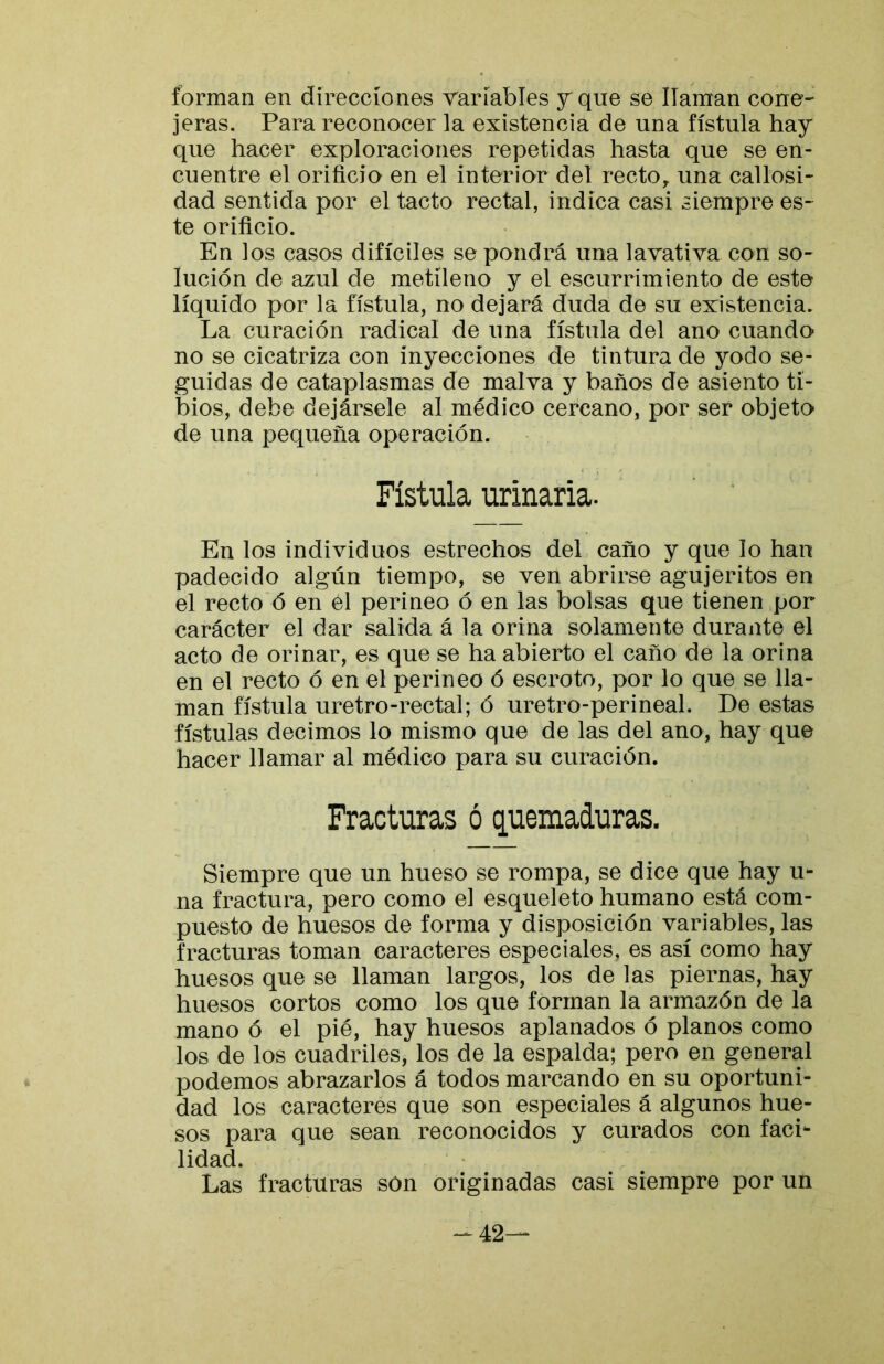 forman en direcciones variables y que se llaman cone- jeras. Para reconocer la existencia de una fístula hay que hacer exploraciones repetidas hasta que se en- cuentre el orificio en el interior del recto, una callosi- dad sentida por el tacto rectal, indica casi siempre es- te orificio. En los casos difíciles se pondrá una lavativa con so- lución de azul de metí leño y el escurrimiento de este líquido por la fístula, no dejará duda de su existencia. La curación radical de una fístula del ano cuando no se cicatriza con inyecciones de tintura de yodo se- guidas de cataplasmas de malva y baños de asiento ti- bios, debe dejársele al médico cercano, por ser objeto de una pequeña operación. Fístula urinaria. En los individuos estrechos del caño y que lo han padecido algún tiempo, se ven abrirse agujeritos en el recto ó en el perineo ó en las bolsas que tienen por carácter el dar salida á la orina solamente durante el acto de orinar, es que se ha abierto el caño de la orina en el recto ó en el perineo ó escroto, por lo que se lla- man fístula uretro-rectal; ó uretro-perineal. De estas fístulas decimos lo mismo que de las del ano, hay que hacer llamar al médico para su curación. Fracturas ó quemaduras. Siempre que un hueso se rompa, se dice que hay u** na fractura, pero como el esqueleto humano está com- puesto de huesos de forma y disposición variables, las fracturas toman caracteres especiales, es así como hay huesos que se llaman largos, los de las piernas, hay huesos cortos como los que forman la armazón de la mano ó el pié, hay huesos aplanados ó planos como los de los cuadriles, los de la espalda; pero en general podemos abrazarlos á todos marcando en su oportuni- dad los caracteres que son especiales á algunos hue- sos para que sean reconocidos y curados con faci- lidad. Las fracturas son originadas casi siempre por un -42—