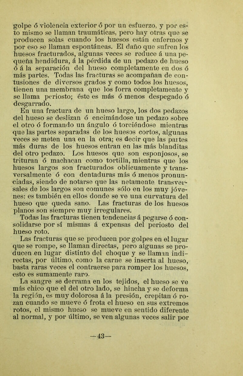 golpe ó violencia exterior ó por un esfuerzo, y por es* to mismo se llaman traumáticas, pero hay otras que se producen solas cuando los huesos están enfermos y por eso se llaman espontáneas. El daño que sufren los huesos fracturados, algunas veces se reduce á una pe* queña hendidura, á la pérdida de un pedazo de hueso ó á la separación del hueso completamente en dos ó más partes. Todas las fracturas se acompañan de con- tusiones de diversos grados y como todos los huesos, tienen una membrana que los forra completamente y se llama periosto; éste es más ó menos despegado ó desgarrado. En una fractura de un hueso largo, los dos pedazos del hueso se deslizan ó encimándose un pedazo sobre el otro ó formando un ángulo ó torciéndose mientras que las partes separadas de los huesos cortos, algunas veces se meten una en la otra; es decir que las pai tes más duras de los huesos entran en las más blanditas del otro pedazo. Los huesos que son esponjosos, se trituran ó machacan como tortilla, mientras que los huesos largos son fracturados oblicuamente y trans- versalmente ó con dentaduras más ó menos pronun- ciadas, siendo de notarse que las netamente transvei*- sales de los largos son comunes sólo en los muy jóve- nes: es también en ellos donde se ve una curvatura del hueso que queda sano. Las fracturas de los huesos planos son siempre muy irregulares. Todas las fracturas tienen tendencias á pegarse ó con- solidarse por sí mismas á expensas del periosto del hueso roto. Las fracturas que se producen por golpes en el lugar que se rompe, se llaman directas, pero algunas se pro- ducen en lugar distinto del choque y se llaman indi- rectas, por último, como la carne se inserta al hueso, basta raras veces el contraerse para romper los huesos, esto es sumamente raro. La sangre se derrama en los tejidos, el hueso se ve más chico que el del otro lado, se hincha y se deforma la región, es muy dolorosa á la presión, crepitan ó ro- zan cuando se mueve ó frota el hueso en sus extremos rotos, el mismo hueso se mueve en sentido diferente al normal, y por último, se ven algunas veces salir por -43—