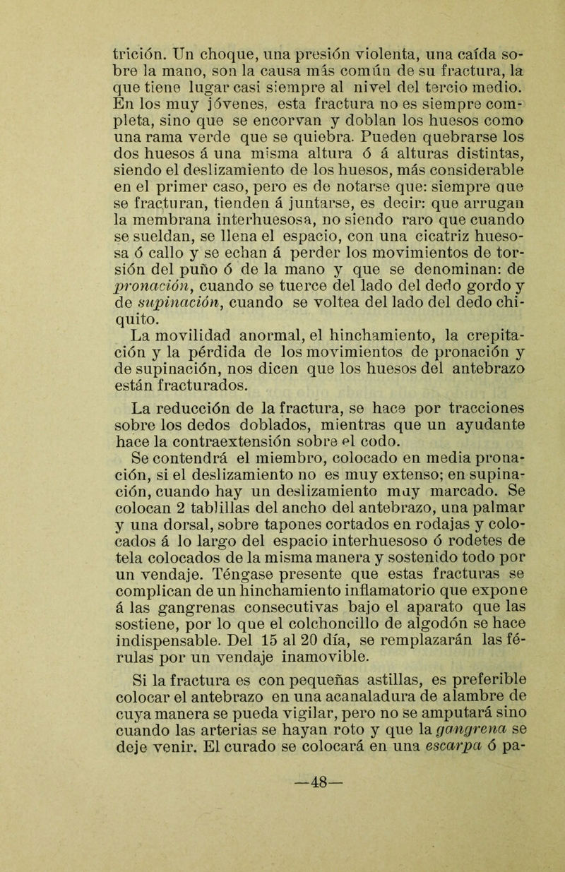 trición. Un choque, una presión violenta, una caída so- bre la mano, son la causa mas común de su fractura, la que tiene lugar casi siempre al nivel del tercio medio. En los muy jóvenes, esta fractura no es siempre com- pleta, sino que se encorvan y doblan los huesos como una rama verde que se quiebra. Pueden quebrarse los dos huesos á una misma altura ó á alturas distintas, siendo el deslizamiento de los huesos, más considerable en el primer caso, pero es de notarse que: siempre aue se fracturan, tienden á juntarse, es decir: que arrugan la membrana interhuesosa, no siendo raro que cuando se sueldan, se llena el espacio, con una cicatriz hueso- sa ó callo y se echan á perder los movimientos de tor- sión del puño ó de la mano y que se denominan: de X^ronacióny cuando se tuerce del lado del dedo gordo y de supinación, cuando se voltea del lado del dedo chi- quito. La movilidad anormal, el hinchamiento, la crepita- ción y la pérdida de los movimientos de pronación y de supinación, nos dicen que los huesos del antebrazo están fracturados. La reducción de la fractura, se hace por tracciones sobre los dedos doblados, mientras que un ayudante hace la contraextensión sobre el codo. Se contendrá el miembro, colocado en media prona- ción, si el deslizamiento no es muy extenso; en supina- ción, cuando hay un deslizamiento muy marcado. Se colocan 2 tablillas del ancho del antebrazo, una palmar y una dorsal, sobre tapones cortados en rodajas y colo- cados á lo largo del espacio interhuesoso ó rodetes de tela colocados de la misma manera y sostenido todo por un vendaje. Téngase presente que estas fracturas se complican de un hinchamiento inflamatorio que expone á las gangrenas consecutivas bajo el aparato que las sostiene, por lo que el colchoncillo de algodón se hace indispensable. Del 15 al 20 día, se remplazarán las fé- rulas por un vendaje inamovible. Si la fractura es con pequeñas astillas, es preferible colocar el antebrazo en una acanaladura de alambre de cuya manera se pueda vigilar, pero no se amputará sino cuando las arterias se hayan roto y que la gangrena se deje venir. El curado se colocará en una escarpa 6 pa- —48