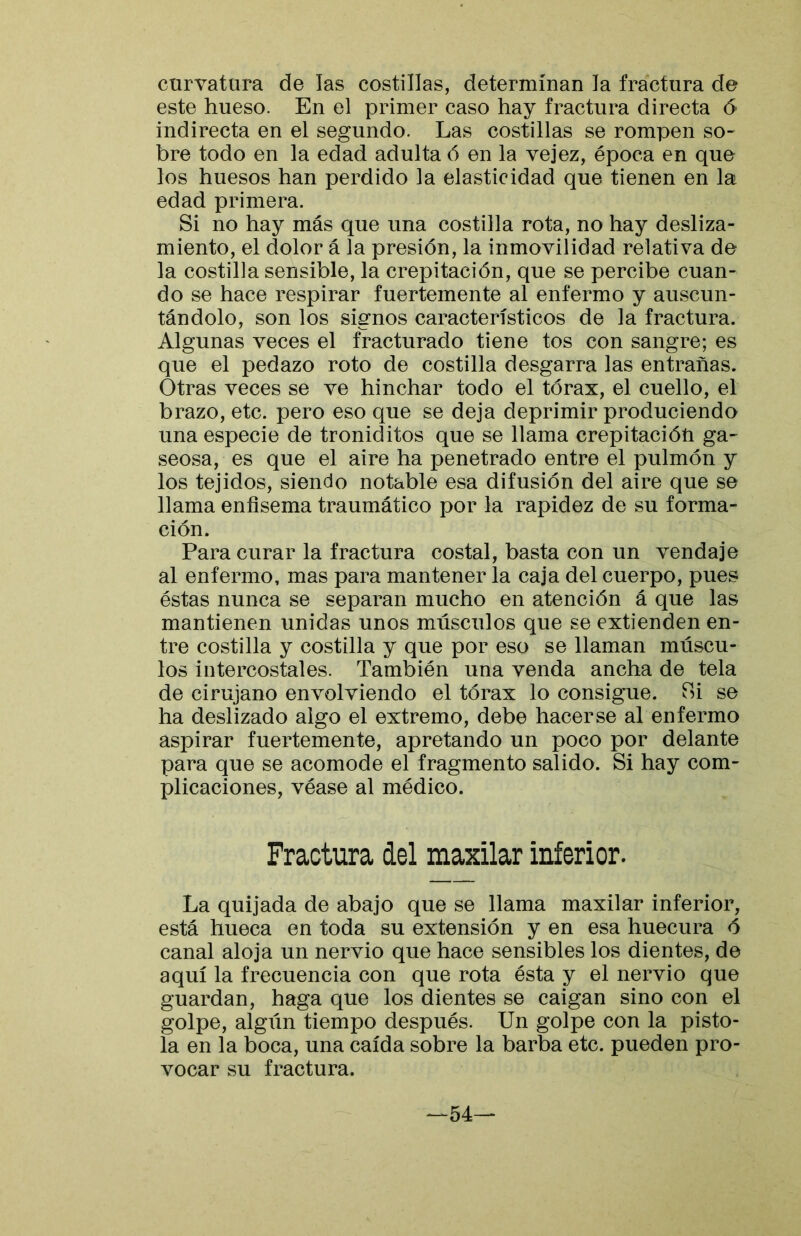 curvatura de las costillas, determinan la fractura de este hueso. En el primer caso hay fractura directa 6 indirecta en el segundo. Las costillas se rompen so- bre todo en la edad adulta ó en la vejez, época en que los huesos han perdido la elasticidad que tienen en la edad primera. Si no hay más que una costilla rota, no hay desliza- miento, el dolor á la presión, la inmovilidad relativa de la costilla sensible, la crepitación, que se percibe cuan- do se hace respirar fuertemente al enfermo y auscun- tándolo, son los signos característicos de la fractura. Algunas veces el fracturado tiene tos con sangre; es que el pedazo roto de costilla desgarra las entrañas. Otras veces se ve hinchar todo el tórax, el cuello, el brazo, etc. pero eso que se deja deprimir produciendo una especie de troniditos que se llama crepitacióü ga- seosa, es que el aire ha penetrado entre el pulmón y los tejidos, siendo notable esa difusión del aire que se llama enfisema traumático por la rapidez de su forma- ción. Para curar la fractura costal, basta con un vendaje al enfermo, mas para mantener la caja del cuerpo, pues éstas nunca se separan mucho en atención á que las mantienen unidas unos músculos que se extienden en- tre costilla y costilla y que por eso se llaman múscu- los intercostales. También una venda ancha de tela de cirujano envolviendo el tórax lo consigue. Tú se ha deslizado algo el extremo, debe hacerse al enfermo aspirar fuertemente, apretando un poco por delante para que se acomode el fragmento salido. Si hay com- plicaciones, véase al médico. Fractura del maxilar inferior. La quijada de abajo que se llama maxilar inferior, está hueca en toda su extensión y en esa huecura ó canal aloja un nervio que hace sensibles los dientes, de aquí la frecuencia con que rota ésta y el nervio que guardan, haga que los dientes se caigan sino con el golpe, algiín tiempo después. Un golpe con la pisto- la en la boca, una caída sobre la barba etc. pueden pro- vocar su fractura. —54—