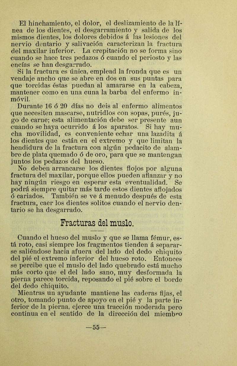 El hinchamiento, el dolor, el deslizamiento de la lí- nea de los dientes, el desgarramiento y salida de los mismos dientes, los dolores debidos á las lesiones del nervio dentario y salivación caracterizan la fractura del maxilar inferior. La crepitación no se forma sino cuando se hace tres pedazos ó cuando el periosto y las encías se han desgarrado. Si la fractura es única, emplead la fronda que es un vendaje ancho que se abre en dos en sus puntas para que torcidas éstas puedan al amararse en la cabeza, mantener como en una cuna la barba del enfermo in- móvil Durante 16 ó 20 días no deis al enfermo alimentos que necesiten mascarse, nutridlos con sopas, purés, ju- go de carne; esta alimentación debe ser presente aun cuando se haya ocurrido á los aparatos. Si hay mu- cha movilidad, es conveniente echar una lazadita á los dientes que están en el extremo y que limitan la hendidura de la fractura con algún pedacito de alam- bre de plata quemado ó de oro, para que se mantengan juntos los pedazos del hueso. No deben arrancarse los dientes flojos por alguna fractura del maxilar, porque ellos pueden afianzar y no hay ningún riesgo en esperar esta eventualidad. Se podrá siempre quitar más tarde estos dientes aflojados ó cariados. También se ve á menudo después de esta fractura, caer los dientes solitos cuando el nervio den- tario se ha desgarrado. Fracturas del muslo. Cuando el hueso del muslo y que se llama fémur, es- tá roto, casi siempre los fragmentos tienden á separar- se saliéndose hacia afuera del lado del dedo chiquito del pié el extremo inferior del hueso roto. Entonces se percibe que el muslo del lado quebrado está mucho más corto que el del lado sano, muy desformada la pierna parece torcida, reposando el pié sobre el borde del dedo chiquito. Mientras un ayudante mantiene las caderas fijas, el otro, tomando punto de apoyo en el pié y la parte in- ferior de la pierna, ejerce una tracción moderada pero continua en el sentido de la dirección del miemb^’O —55—