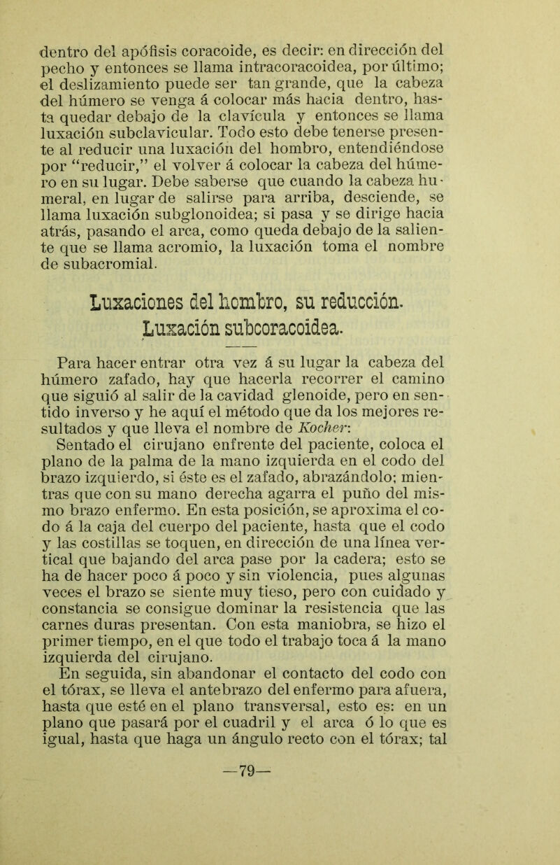 dentro del apófisis coracoide, es decir: en dirección del pecho y entonces se llama intracoracoidea, por último; el deslizamiento puede ser tan grande, que la cabeza del húmero se venga á colocar más hacia dentro, has- ta quedar debajo de la clavícula y entonces se llama luxación subclavicular. Todo esto debe tenerse presen- te al reducir una luxación del hombro, entendiéndose por ‘‘reducir,” el volver á colocar la cabeza del húme- ro en su lugar. Debe saberse que cuando la cabeza hu- meral, en lugar de salirse para arriba, desciende, se llama luxación subglonoidea; si pasa y se dirige hacia atrás, pasando el arca, como queda debajo de la salien- te que se llama acromio, la luxación toma el nombre de subacromial. Luxaciones del liombro, su reducción. Luxación subcoracoidea. Para hacer entrar otra vez á su lugar la cabeza del húmero zafado, hay que hacerla recorrer el camino que siguió al salir de la cavidad glenoide, pero en sen- • tido inverso y he aquí el método que da los mejores re- sultados y que lleva el nombre de Kocher: Sentado el cirujano enfrente del paciente, coloca el plano de la palma de la mano izquierda en el codo del brazo izquierdo, si éste es el zafado, abrazándolo; mien- tras que con su mano derecha agarra el puño del mis- mo brazo enfermo. En esta posición, se aproxima el co- do á la caja del cuerpo del paciente, hasta que el codo y las costillas se toquen, en dirección de una línea ver- tical que bajando del arca pase por la cadera; esto se ha de hacer poco á poco y sin violencia, pues algunas veces el brazo se siente muy tieso, pero con cuidado y constancia se consigue dominar la resistencia que las carnes duras presentan. Con esta maniobra, se hizo el primer tiempo, en el que todo el trabajo toca á la mano izquierda del cirujano. En seguida, sin abandonar el contacto del codo con el tórax, se lleva el antebrazo del enfermo para afuera, hasta que esté en el plano transversal, esto es: en un plano que pasará por el cuadril y el arca ó lo que es igual, hasta que haga un ángulo recto con el tórax; tal —79—