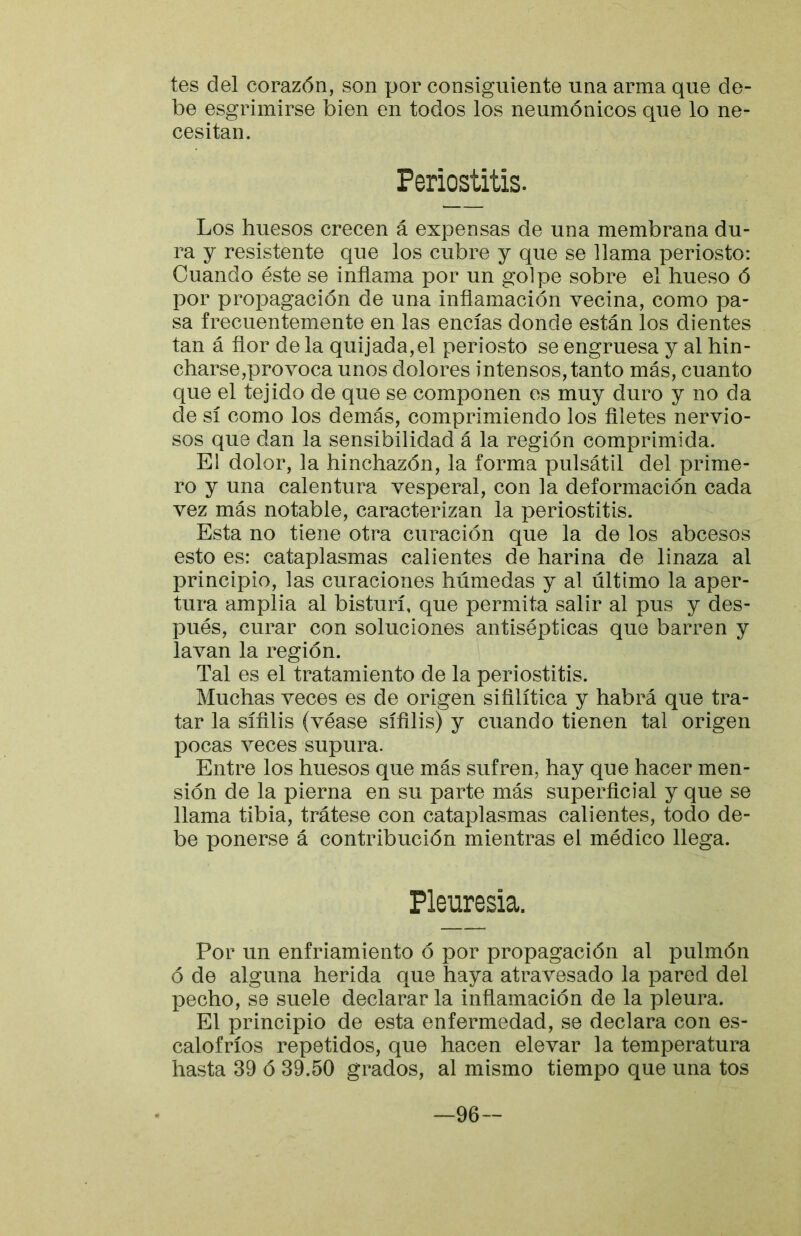 tes del corazón, son por consiguiente una arma que de- be esgrimirse bien en todos los neumónicos que lo ne- cesitan. Periostitis. Los huesos crecen á expensas de una membrana du- ra y resistente que los cubre y que se llama periosto: Cuando éste se inflama por un golpe sobre el hueso ó por propagación de una inflamación vecina, como pa- sa frecuentemente en las encías donde están los dientes tan á flor de la quijada,el periosto se engruesa y al hin- charse,provoca unos dolores intensos, tanto más, cuanto que el tejido de que se componen es muy duro y no da de sí como los demás, comprimiendo los filetes nervio- sos que dan la sensibilidad á la región comprimida. El dolor, la hinchazón, la forma pulsátil del prime- ro y una calentura vesperal, con la deformación cada vez más notable, caracterizan la periostitis. Esta no tiene otra curación que la de los abcesos esto es: cataplasmas calientes de harina de linaza al principio, las curaciones húmedas y al último la aper- tura amplia al bisturí, que permita salir al pus y des- pués, curar con soluciones antisépticas que barren y lavan la región. Tal es el tratamiento de la periostitis. Muchas veces es de origen sifilítica y habrá que tra- tar la sífilis (véase sífilis) y cuando tienen tal origen pocas veces supura. Entre los huesos que más sufren, hay que hacer men- sión de la pierna en su parte más superficial y que se llama tibia, trátese con cataplasmas calientes, todo de- be ponerse á contribución mientras el médico llega. Pleuresía. Por un enfriamiento ó por propagación al pulmón ó de alguna herida que haya atravesado la pared del pecho, se suele declarar la inflamación de la pleura. El principio de esta enfermedad, se declara con es- calofríos repetidos, que hacen elevar la temperatura hasta 39 ó 39.50 grados, al mismo tiempo que una tos 96-