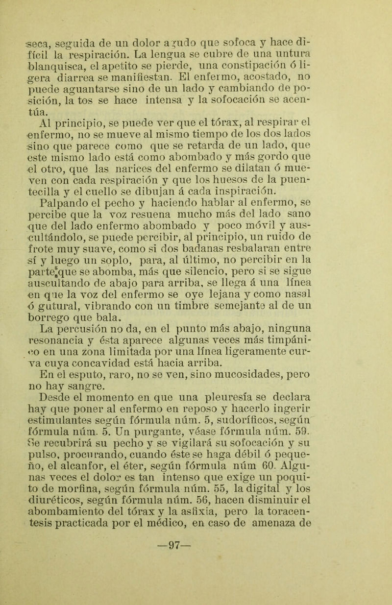 tseca, seguida de un dolor a ^udo que sofoca y hace di- fícil la respiración. La lengua se cubre de una untura blanquisca, el apetito se pierde, una constipación ó li- gera diarrea se manifiestan. El enfermo, acostado, no puede aguantarse sino de un lado y cambiando de po- sición, la tos se hace intensa y la sofocación se acen- túa. Al principio, se puede ver que el tórax, al respirar el 'enfermo, no se mueve al mismo tiempo de los dos lados sino que parece como que se retarda de un lado, que este mismo lado está como abombado y más gordo que el otro, que las narices del enfermo se dilatan ó mue- ven con cada respiración y que los huesos de la puen- tecilla y el cuello se dibujan á cada inspiración. Palpando el pecho y haciendo hablar al enfermo, se percibe que la voz resuena mucho más del lado sano que del lado enfermo abombado y poco móvil y aus- cultándolo, se puede percibir, al principio, un ruido de frote muy suave, como si dos badanas resbalaran entre sí y luego un soplo, para, al último, no percibir en la parte^que se abomba, más que silencio, pero si se sigue auscultando de abajo para arriba, se llega á una línea en que la voz del enfermo se oye lejana y como nasal o gutural, vibrando con un timbre semejante al de un borrego que bala. La percusión no da, en el punto más abajo, ninguna resonancia y ésta aparece algunas veces más timpáni- co en una zona limitada por una línea ligeramente cur- va cuya concavidad está hacia arriba. En el esputo, raro, no se ven, sino mucosidades, pero no hay sangre. Desde el momento en que una pleuresía se declara hay que poner al enfermo en reposo y hacerlo ingerir estimulantes según fórmula núm. 5, sudoríficos, según fórmula núm. 5. Un purgante, véase fórmula núm. 59. íle recubrirá su pecho y se vigilará su sofocación y su pulso, procurando, cuando éste se haga débil ó peque- ño, el alcanfor, el éter, según fórmula núm 60. Algu- nas veces el dolor es tan intenso que exige un poqui- to de morfina, según fórmula núm. 55, la digital y los diuréticos, según fórmula núm. 56, hacen disminuir el abombamiento del tórax y la asfixia, pero la toracen- tesis practicada por el médico, en caso de amenaza de —97—