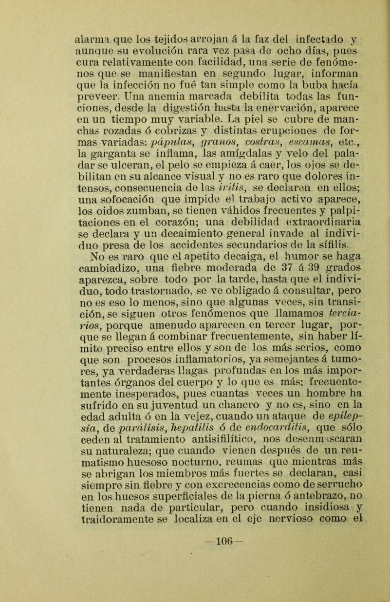 alanna que los tejidos arrojan á la faz del infectado y aunque su evolución rara vez pasa de ocho días, pues cura relativamente con facilidad, una serie de fenóme- nos que se manifiestan en segundo lugar, informan que la infección no fue tan simple como la buba hacía preveer. Una anemia marcada debilita todas las fun- ciones, desde la digestión hasta la enervación, aparece en un tiempo muy variable. La piel se cubre de man- chas rozadas ó cobrizas y distintas erupciones de for- mas variadas: pápulas, granos, costras, escamas, etc., la garganta se inflama, las amígdalas y velo del pala- dar se ulceran, el pelo se empieza á caer, los ojos se de- bilitan en su alcance visual y no es raro que dolores in- tensos, consecuencia de las iritis, se declaren en ellos; una sofocación que impide el trabajo activo aparece, los oidos zumban, se tienen váhidos frecuentes y palpi- taciones en el corazón; una debilidad extraordinaria se declara y un decaimiento general invade al indivi- duo presa de los accidentes secundarios de la sífilis. No es raro que el apetito decaiga, el humor se haga cambiadizo, una fiebre moderada de 37 á 39 grados aparezca, sobre todo por la tarde, hasta que el indivi- duo, todo trastornado, se ve obligado á consultar, pero no es eso lo menos, sino que algunas veces, sin transi- ción, se siguen otros fenómenos que llamamos tercia- rios, porque amenudo aparecen en tercer lugar, por- que se llegan á combinar frecuentemente, sin haber lí- mite preciso entre ellos y son de los más serios, como que son procesos inflamatorios, ya semejantes á tumo- res, ya verdaderas llagas profundas en los más impor- tantes órganos del cuerpo y lo que es más; frecuente- mente inesperados, pues cuantas veces un hombre ha sufrido en su juventud un chancro y no es, sino en la edad adulta ó en la vejez, cuando un ataque de epilep- sia, áQ parálisis, hepatitis ó de endocarditis, que sólo ceden al tratamiento antisifilítico, nos desenm^.scaran su naturaleza; que cuando vienen después de un reu- matismo huesoso nocturno, reumas que mientras más se abrigan los miembros más fuertes se declaran, casi siempre sin fiebre y con excrecencias como de serrucho en los huesos superficiales de la pierna ó antebrazo, no tienen nada de particular, pero cuando insidiosa y traidoramente se localiza en el eje nervioso como el -lOfi-