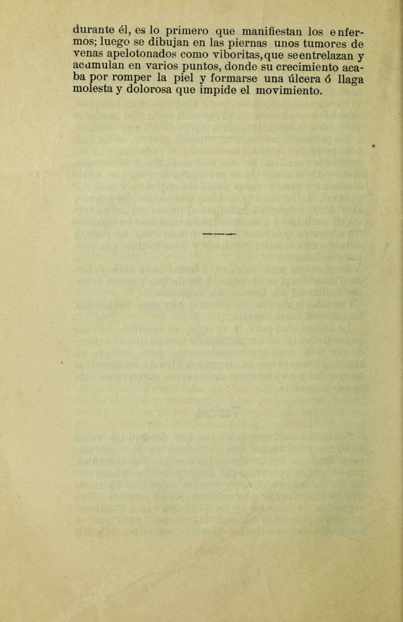 durante él, es lo primero que manifiestan los e nfer- mos; luego se dibujan en las piernas unos tumores de venas apelotonados como viboritas,que se entrelazan y acumulan en varios puntos, donde su crecimiento aca- ba por romper la piel y formarse una úlcera ó llaga molesta y dolorosa que impide el movimiento.