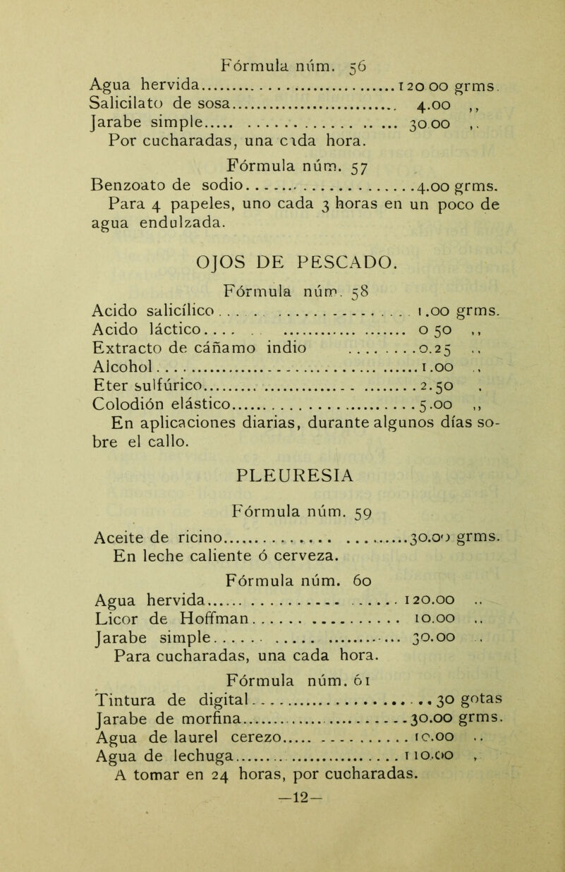 Agua hervida 12000 grms. Salicilato de sosa 4.00 ,, Jarabe simple 3000 Por cucharadas, una cida hora. Fórmula núm. 57 Benzoato de sodio .4.00 grms. Para 4 papeles, uno cada 3 horas en un poco de agua endulzada. OJOS DE PESCADO. Fórmula núm. 58 Acido salicílico ... 1.00 grms. Acido láctico 050 ,, Extracto de cáñamo indio 0.25 Alcohol i.oo Eter sulfúrico 2.50 Colodión elástico 5.00 ,, En aplicaciones diarias, durante algunos días so- bre el callo. PLEURESIA Fórmula núm. 59 Aceite de ricino 30.00 grms. En leche caliente ó cerveza. Fórmula núm. 60 Agua hervida 120.00 .. Licor de Hoffman 10.00 .. Jarabe simple 30.00 . Para cucharadas, una cada hora. Fórmula núm. ói Tintura de digital - • • 30 gotas Jarabe de morfina 30.00 grms. Agua de laurel cerezo ro.oo .. Agua de lechuga 110.00 , A tomar en 24 horas, por cucharadas. -12-