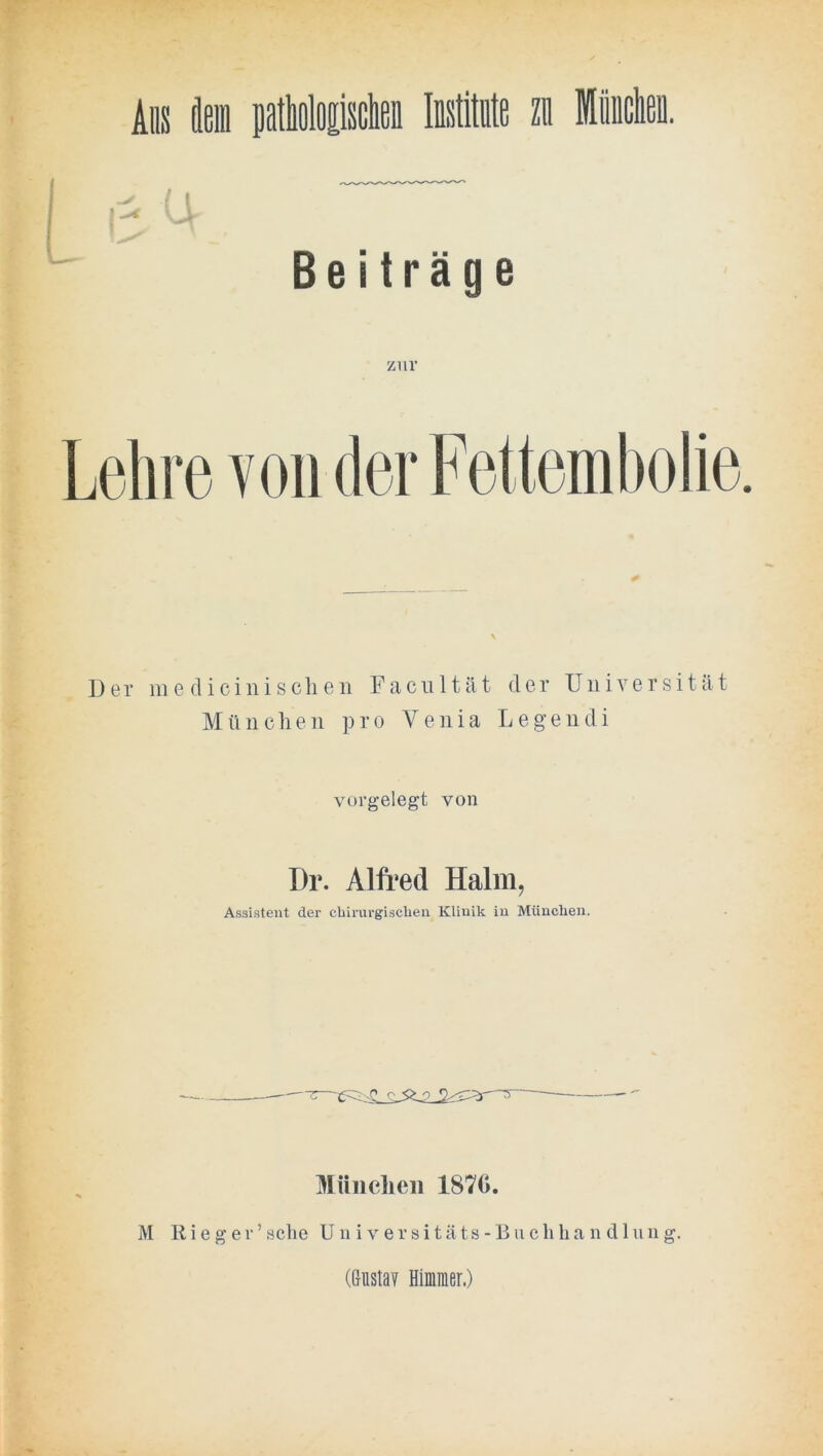 Alis äein ptlioloEisclefl Mimte zu Miiiclieü. ü Beiträge zur Lehre von (lerFettemholie. Der 111 e dici 11 iseilen Faciiltät der Universität Mü 11 clie 11 pro Venia Legendi vovgelegt von Dr. Alfred Halm, Assistent der cliirurgisclien Klinik in München. ^rUiielieii 1870. M R i e g e r ’ sclie U n i v e r s i t ä t s - B u c li li a n d 1 u u g. (Gusta? Himiner.)