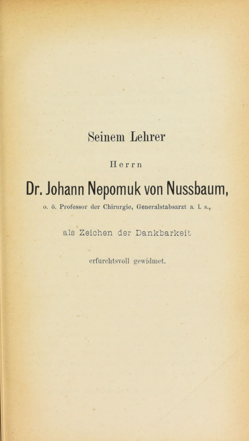 Seinem Lehrer II e r r n Dr. Johann Nepomuk von Nussbaum, o. ö. Professor der Chirurgie, Generalstabsarzt a. 1, s., als Zeichen der Dankbarkeit erfiirclitsvoll ^’ewidmet. o