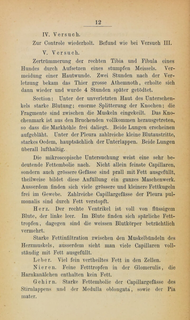 IV. Versuch. Zur Coiitrole wiederholt. Befund wie bei Versuch III. V. Versuch. Zertrümmerung der rechten Tibia und Fibula eines Hundes durch Aufsetzen eines stumpfen Meisseis. Ver- meidung einer Hautwunde. Zwei Stunden nach der Ver- letzung bekam das Thier grosse Athemnoth, erholte sich dann wieder und wurde 4 Stunden später getödtet. Section: Unter der unverletzten Haut des Unterschen- kels starke Blutung; enorme Splitterung der Knochen; die Fragmente sind zwischen die Muskeln eingekeilt. Das Kno- chenmark ist aus den Bruchenden vollkommen herausgetreten, so dass die Markhöhle frei daliegt. Beide Lungen erscheinen aufgebläht. Unter der Pleura zahlreiche kleine Blutaustritte, starkes Oedem, hauptsächlich der Unterlappen. Beide Lungen überall lufthaltig. Die mikroscopische Untersuchung weist eine sehr be- deutende Fettembolie nach. Nicht allein feinste Capillaren, sondern auch grössere Gefässe sind prall mit Fett ausgefüllt, theilweise bildet diese Anfüllung ein ganzes Maschenwerk. Ausserdem linden sich viele grössere und kleinere Fettkugeln frei im Gewebe. Zahlreiche Capillargefässe der Pleura pul- monalis sind durch Fett verstopft. Herz. Der rechte Ventrikel ist voll von flüssigem Blute, der linke leer. Im Blute finden sich spärliche Fett- tropfen, dagegen sind die weissen Blutkörper beträchtlich vermehrt. Starke Fettinfiltration zwischen den Muskelbündeln des Herzmuskels, ausserdem sieht man viele Capillaren voll- ständig mit Fett ausgefüllt. Leber. Viel fein vertheiltes Fett in den Zellen. Nieren. Feine Fetttropfen in der Glomerulis, die Harnkanälchen enthalten kein Fett. Gehirn. Starke Fettembolie der Capillargefässe des Stirnlappens und der Medulla oblongata, sowie der Pia mater.