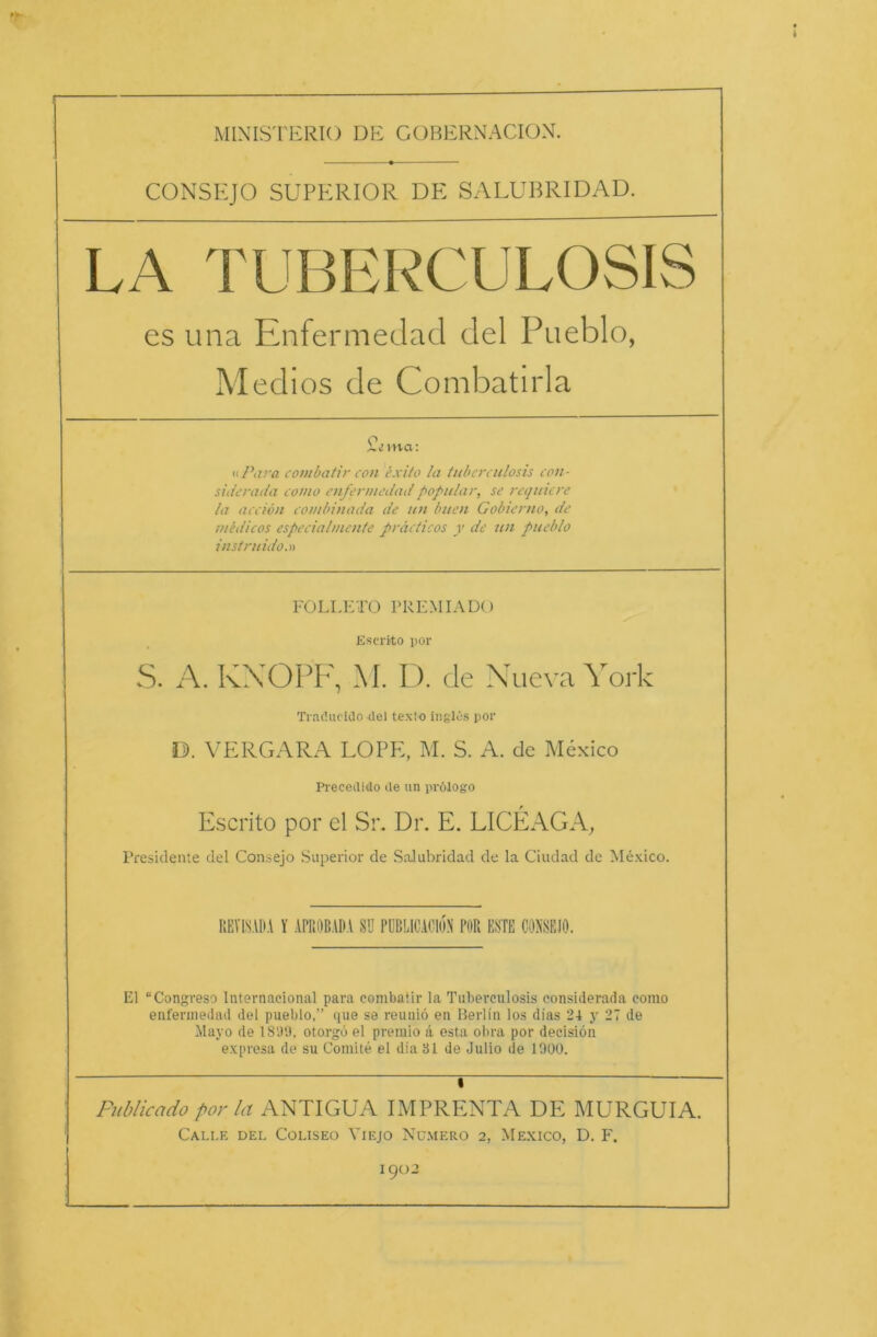 MINISTERIO DE COBERNACION. CONSEJO SUPERIOR DE SALUBRIDAD. es una Enfermedad del Pueblo, Medios de Combatirla o Xma: «Para combatir con exito la tubereulosis con- siderada conto enfermedad populär, se requiere la acciön combinada de un buen Gobierno, de tuedicos especialmcnte präcticos y de un pueblo instruido.» FOLLETO PREMIADO Escrito por S. A. KXOPF, M. D. de Nueva York Traöueido del texio inglös por D. VERGARA LOPE, M. S. A. de Mexico Precedido tle un prölogo Escrito por el Sr. Dr. E. LICEAGA, Presidente del Consejo Superior de Salubridad de la Ciudad de Mexico. REYLSADA Y APROBADA SU PUBLICAC10N POR ESTE CONSEJO. El “Congreso lnternacional para combatir la Tuberculosis considerada como enfermedad del pueblo,” que se reuniö en Berlin los dias 24 y 27 de Mayo de 18'.)'.), otorgb el premio ä esta obra por decisiön expresa de su Comite el dia 31 de Julio de 1000. » Publicado por la ANTIGUA IMPRENTA DE MURGUIA. Calle dei. Coliseo Yiejo Numero 2, Mexico, D. F. 1902