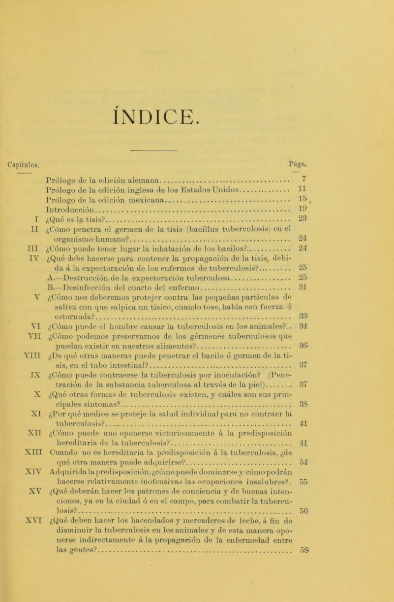 INDICE Capitulos, PägSw Prölogo de la edicion alemana ~ Prölogo de la edicion inglesa de los Estados Unidos 11 Prölogo de la edicion mexicana 15“, Introd uccidn 19' t f.Qne es la tisis? 231 II ijCcimo penetra el germen de la tisis (bacillus tuberculosis) en el organismohumano? 24 III (SCömo puede tener lugar la inhalaciön de los bacilos? 24' IV f,Que debe hacerse para contener la propagaciön de la tisis, debi- da ä la expectoraciön de los enfermos de tuberculosis? 25 A. —Destrucciön de la expectoraciön tuberculosa 25- B. —Desinfecciön del cuarto del enferino 31 V <:Cbmo nos deberemos protejer contra las pequenas particulas de saliva con que salpica un tisico, cuando tose, habla con fuerza ö e3tomuda? 35 VI <iCdmo puede el hombre causar la tuberculosis en los animales?.. 34 VII ,:Cömo podemos preservarnos de los germenes tuberculosos que puedan existir en nuestros alimentos? 35 VIII ,:De que otras maneras puede penetrar el bacilo d germen de la ti- sis, en el tubo intestinal? 37 IX ^Cdmo puede contraerse la tuberculosis por inoculac-iön? (Pene- traciön de la substancia tuberculosa al traves de la piel) 37 X <:Que otras formas de tuberculosis existen, y cuales son sus prin- cipales sintomas? 38 XI ^Por que medios seproteje la salud individual para no contraer la tuberculosis? 41 XII ,:C<5mo puede uno oponerse victoriosamente ä la predisposiciön hereditaria de la tuberculosis? 41 XIII Cuando no es hereditaria la predisposiciön ä la tuberculosis, ^de que otra manera puede adquirirse? 54 XIV Adquiridalapredisposiciön.^ccmopuede dominarsey cömopodrän hacerse relativamente inofensivas las ocupaciones insalubres?. 55 XV ,;Que deberan hacer los patrones de conciencia y de buenas inten- ciones, ya en la ciudad ö en el campo, para combatir la tubercu- losis? 56: XVI ^Que deben hacer los hacendados y mercaderesde leche, ä fin de disminuir la tuberculosis en los animales y de esta manera opo- nerse indirectamente a la propagaciön de la enfermedad entre las gentes? 55