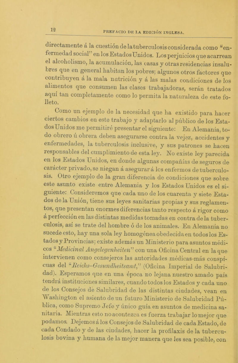PREFACIO DE LA EDICION INTGLESA. directamente a la cuestiondelatuberculosisconsiderada como uen- fermedad social en los Estados Unidos. Los perjuicios que acarrean el alcoholismo, la acumulaciön, las easas y otras residencias insalu- bres que en general habitan los pobres; algunos otros factores que contnbuyen ä la mala nutricion y a las malas condiciones de los alimentos que consumen las clases trabajadoras, serän tratados aqui tan completamente como lo permita la naturaleza de este fo- lleto. Como un ejemplo de la necesidad que ha existido para hacer ciertos cambios en este trabajo y adaptarlo al piiblico de los Esta- dosUmdos me permitire presentar el siguiente: En Alemania, to- do obrero ü obrera deben asegurarse contra la vejez, accidentes y enfermedades, la tuberculosis inclusive, y sus patrones se hacen lesponsables del cumplimiento de esta ley. No existe ley parecida 611 los Estados Unidos, en donde algunas companias de seguros de caräcter privado, se niegan ä asegurar ä lcs enfermos de tuberculo- sis. Otro ejemplo de la gran diferencia de condiciones que sobre este asunto existe entre Alemania y los Estados Unidos es el si- guiente: Consideremos que cada uno de los cuarenta y siete Esta- dos de la Union, tiene sus leyes sanitarias propias y sus reglamen- tos, que presentan enormes diferencias tanto respecto a rigor como ä perfeccion en las distintas medidas tomadas en contra de la tuber- culosis, asi se träte del liombre 6 de los animales. En Alemania no sucede esto, hay una sola ley homogeneaobedecidaen todoslos Es- tados y Provincias; existe ademas un Ministerio para asuntos medi- cos L Medicinal Angelegenheiten” con una Oficina Central en laque intervienen como consejeros las autoridades medicas-mäs conspi- cuas del “Reichs-Gesundheitsamt” (Oficina Imperial de Salubri- dad). Esperamos que en una epoca no lejana nuestro amado pais tendrä instituciones similares, cuando todos los Estados y cada uno de los Consejos de Salubridad de las distintas ciudades, vean en Washington el asiento deun futuro Ministerio de Salubridad Pu- blica, como Supremo Jefe y ünico guia en asuntos de medicina sa- nitaria. Mientras esto noacontezca es fuerza trabajar lomejor que podamos. Dejemos ä los Consejos de Salubridad de cada Estado, de cada Condado y de las ciudades, hacer la profilaxis de la tubercu- losis bovina y humana de la mejor manera que les sea posible, con