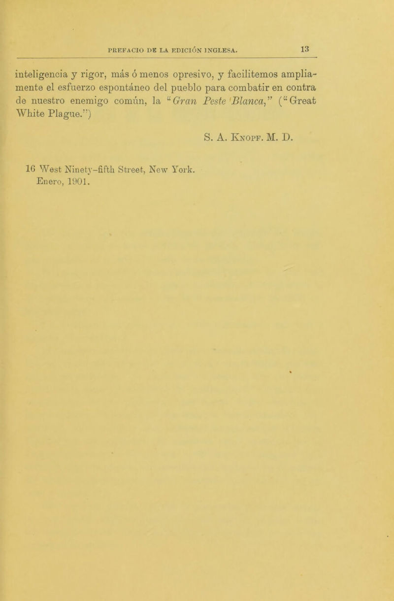 inteligencia y rigor, mäs 6 menos opresivo, y facilitemos amplia- mente el esfuerzo espontäneo del pueblo para combatir en contra de nuestro enemigo comun, la uGran Feste Bianca ” (“Great White Plague.”) S. A. Knopf. M. D. 16 West Ninety-fifth Street, New York. Enero, 1901.