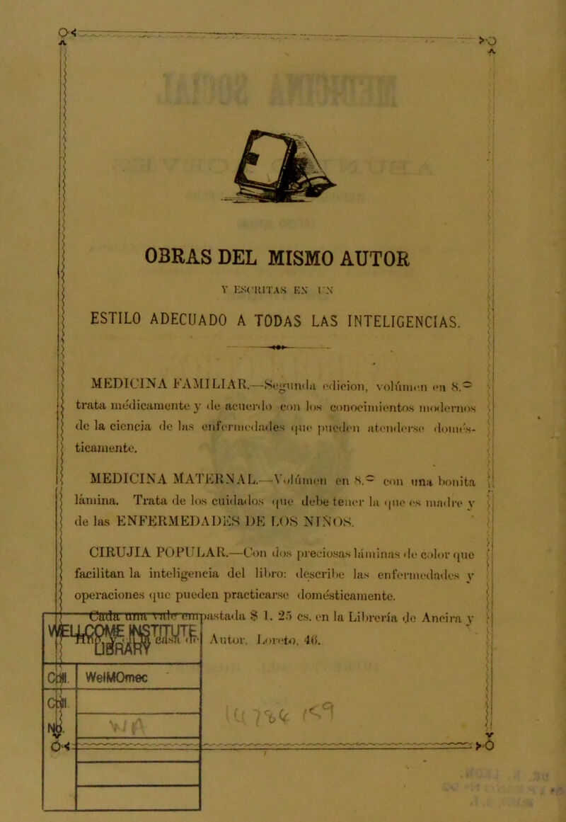 OBRAS DEL MISMO AUTOR i: ' í \ i Y nScUITAS EX rx ¡ ESTILO ADECUADO A TODAS LAS INTELIGENCIAS. i MLDICINA I'AMILIAR.—Se^^unilji t'dioion, volúnuin (*n 8.^ trata luedicíimcnte y «le acnenlo con los conociiniiíntos iiKxlerno.s de la ciencia de las onfennedailes «|u«‘ jaiedcn at«nal«n-.se domés- ticamente. MEDICINA MATKRNAL.—\ulúm«.“n en 8.~ con una lionita lamina. Trata de los cuida«los «|ue dcLe teiuu’ la «jiio «'s madre v de las ENFERMEDADES DE LOS NINOS. CIRUJIA POPI.ILAR.—Con «Lis pi’eciosas láminas «l(* color «pie facilitan la inteligencia del liLro: «lescrihc las enl‘ormeda«lcs v operacione.s (jnc pueden practicarse domésticamente. aistada S 1. 2ó es. en la Lihrería «Je Aneira y Autor, Líiivto, 4(5. 'Ctrdn urm auIu l'hi WelMOmoc f. f !< 'i -1 i 1 1 o<