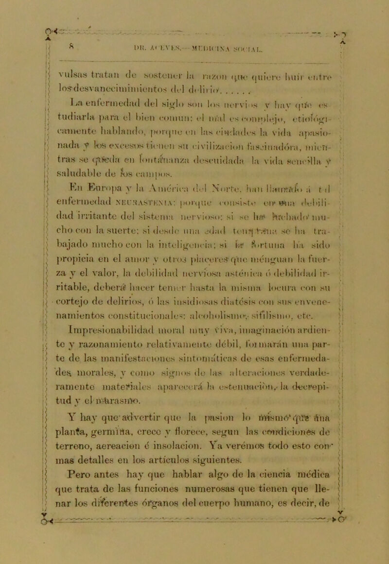 1)1!. i.vKs. MrmciNA 0-'<: Á. |< Á. valsas tratan de sostener la razón ((.ih* (¡ii¡e‘i\; huít entre los-desvaneciininiientos del delirio' Ija enle*rinedad del .“^io'lo son los lu'i'vios v Iiav (jiíe <'S } tudiarla j>ara el i)ieii eoniiin: el inal es eumnli^jo, etioídioi- j eainente liaMando, ponjiie en las eiwdades la vida apasio- ') nada y k>s c*xeest>stiiMieii su eivilizaeion tasjiiiad<)ra, niieii- ! tras se (pfeda en lontá'nanza descuidada la vida sencMla v ; saludable de ?os eanipos. I Kn .Knropa y la Ainéru'a del Norte, han llaintíVÍo á t d i enrerinedad .nki';{a.sti;m.\: |>oi(|ue ( onsir.te en* »Mia (h-hjli- í dad irritante del sistema ners ioso; si se ha* hrchado'niu- I cho con la suerte; si desde una edad t('n*| V.*iia .so ha tra- I bajadt) rnuclio con la inteli^mieia; si hr í^urtuna ha sido ^ propicia en el amor y otros piaeereS’fjtie inénouan la fuer- \ za V el valor, la dehilidad ners’íosa asténica (» del)ilidad ir- J ritable, deberá’ hacer temer hasta la misma locura con sti j cortejo de delirios, ('> las insidiosas diátesis con sus envene- namientos constitucionales: alcoholisnnn-sifilismo, r-tc. Impresionabilidad moral muy viva, iniai,diiación ardien- jj te y razonamiento relativamente déliil, tbnnarán una par- I) te de las maniíestaciones sintomáticas de esas eníérmeda- 'p den morales, y como signos de las aheraciones verdade- ramente mater*iales apaian-erá la estenuacion.-la decrepi- tud V el oAirasnV». Y hay que’advertir (jue la pasión lo tnisrm'/qa'* ¡Vim j plañía, germina, crece y florece, según las cmrdicionés de i terrono, aereacion é insolación. Ya veremos todo e.sto con' i ) mas detalles en los artículos siguientes. I Pero antes hay que hablar algo de la ciencia médica I que trata de las funciones numerosas que tienen que lle- j nar los diferentes órganos del cuerpo humano, es decir, de í vi IJ V CH V