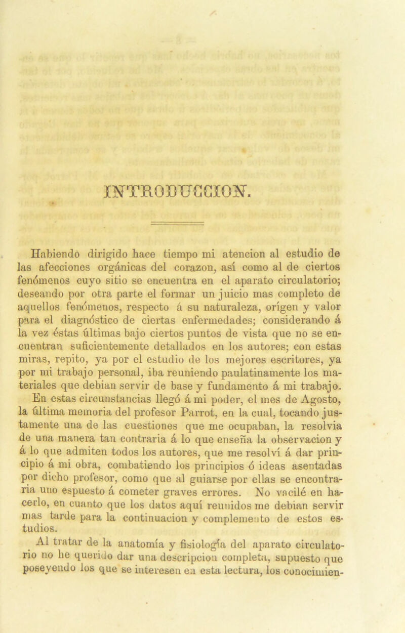 XFTROBUCCHOT, Habiendo dirigido hace tiempo mi atención al estudio de las afecciones orgánicas del corazón, así como al de ciertos fenómenos cuyo sitio se encuentra en el aparato circulatorio; deseando por otra parte el formar un juicio mas completo de aquellos fenómenos, respecto á su naturaleza, origen y valor para el diagnóstico de ciertas enfermedades; considerando á la vez éstas últimas bajo ciertos puntos de vista que no se en- cuentran suficientemente detallados en los autores; con estas miras, repito, ya por el estudio de los mejores escritores, ya por mi trabajo personal, iba reuniendo paulatinamente los ma- teriales que debían servir de base y fundamento á mi trabajo. En estas circunstancias llegó á mi poder, el mes de Agosto, la última memoria del profesor Parrot, en la cual, tocando jus- tamente una de las cuestiones que me ocupaban, la resolvía de una manera tan contraria á lo que enseña la observación y á lo que admiten todos los autores, que me resolví á dar prin- cipio a mi obra, combatiendo los principios ó ideas asentadas por dicho profesor, como que al guiarse por ellas se encontra- ría uno espuesto á cometer graves errores. No vacilé en ha- cerlo, en cuanto que los datos aquí reunidos me debían servir mas tarde para la continuación y complemento de estos es- tudios. Al tratar de la anatomía y fisiología del aparato circulato- rio no he querido dar una descripción completa, supuesto que poseyendo los que se interesen en esta lectura, los conocimien-
