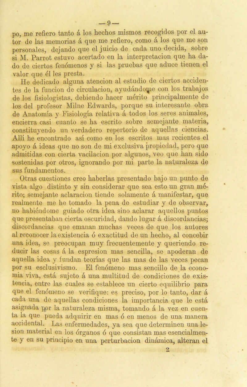 po, me refiero tanto á los hechos mismos recogidos por el au- tor de las memorias á que me refiero, como á los que me son personales, dejando que el juicio de cada uno decida, sobre si M. Parrot estuvo acertado en la interpretación que ha da- do de ciertos fenómenos y si las pruebas que aduce tienen el valor que él les presta. He dedicado alguna atención al estudio de ciertos acciden- tes de la función de circulación, ayudándole con los trabajos de los fisiologistas, debiendo hacer mérito principalmente de los del profesor Milne Edwards, porque su interesante obra de Anatomía y Fisiología relativa á todos los seres animales, encierra casi cuanto se ha escrito sobre semejante materia, constituyendo un verdadero repertorio de aquellas ciencias. Allí he encontrado así como en los escritos mas recientes el apoyo á ideas que no son de mi exclusiva propiedad, pero que admitidas con cierta vacilación por algunos, veo que han sido sostenidas por otros, ignorando por mi parte la naturaleza de sus fundamentos. Otras cuestiones creo haberlas presentado bajo un punto de vista algo distinto y sin considerar que sea esto un gran mé- rito; semejante aclaración tiende solamente á manifestar, que realmente me he tomado la pena de estudiar y de observar, no habiéndome guiado otra idea sino aclarar aquellos puntos que presentaban cierta oscuridad, dando lugar á discordancias; discordancias que emanan muchas veces de que los autoi’es al reconocer la existencia ó exactitud de un hecho, al concebir una idea, se preocupan muy frecuentemente y queriendo re- ducir las cosas á la espresion mas sencilla, se apoderan de aquella idea y fundan teorías que las mas de las veces pecan por su esclusivismo. El fenómeno mas sencillo de la econo- mía viva, está sujeto á una multitud de condiciones de exis- tencia, entre las cuales se establece un cierto equilibrio para que el fenómeno se verifique: es preciso, por lo tanto, dar á cada una dé aquellas condiciones la importancia que le está asignada por la naturaleza misma, tomando á la vez en cuen- ta la que pueda adquirir en mas ó en menos de una manera accidental. Las enfermedades, ya sea que determinen una le- sión material en los órganos ó que consistan mas esencialmen- te y en su principio en una perturbación dinámica, alteran el 2