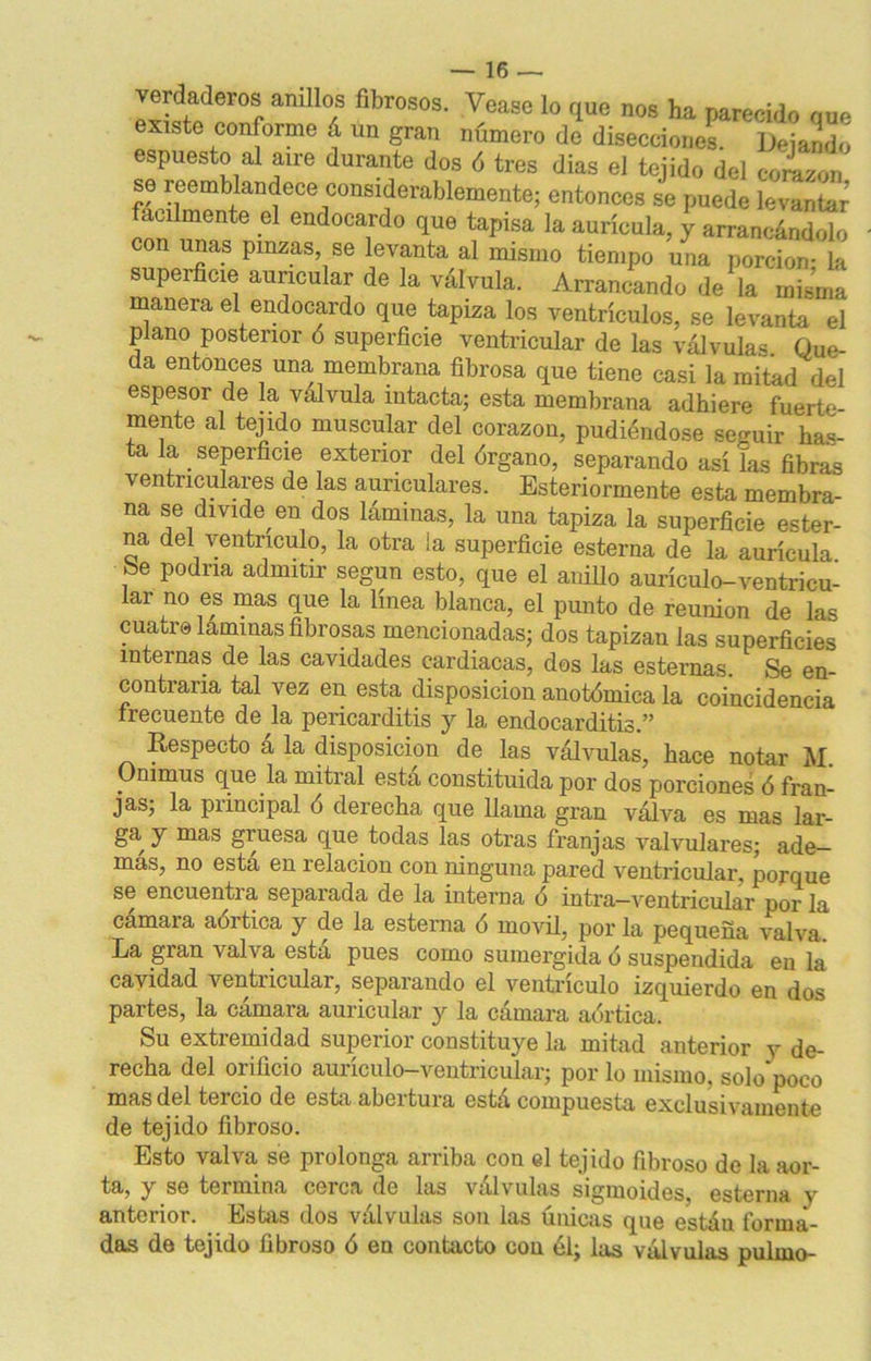 verdaderos anillos fibrosos. Vease lo que nos ha parecido que existe conforme á un gran número de disecciones. Dejando espuesto al aire durante dos ó tres dias el tejido del corazón se reemblandece considerablemente; entonces se puede levanS fácilmente el endocardo que tapisa la aurícula, y arrancándolo con unas pinzas, se levanta al mismo tiempo una porción- la superficie auricular de la válvula. Arrancando de la misma maneia el endocardo que tapiza los ventrículos, se levanta el piano posterior ó superficie ventricular de las válvulas. Que- da entonces una membrana fibrosa que tiene casi la mitad del espesor de la válvula intacta; esta membrana adhiere fuerte- mente al tejido muscular del corazón, pudiéndose seguir has- ta la seperficie exterior del órgano, separando así Tas fibras ventriculares de las auriculares. Esteriormente esta membra- na se divide en dos láminas, la una tapiza la superficie ester- na del ventrículo, la otra la superficie esterna de la aurícula be podría admitir según esto, que el anillo aurículo-ventricu- lar no es mas que la línea blanca, el punto de reunión de las cuatro laminas fibrosas mencionadas; dos tapizan las superficies internas de las cavidades cardiacas, dos las esternas. Se en- contraría tal vez en esta disposición anotómica la coincidencia frecuente de la pericarditis y la endocarditis.” Respecto á la disposición de las válvulas, hace notar M. Onimus que la mitral esta constituida por dos porciones ó fran- jas; la principal ó derecha que llama gran válva es mas lar- ga y mas giuesa que todas las otras franjas Aralvulares; ade- mas, no esta en relación con ninguna pared ventricular, porque se encuentra separada de la interna ó intra—ventricular por la cámara aórtica y de la esterna ó móvil, por la pequeña valva. La gran valva, esta pues como sumergida ó suspendida en la cavidad ventricular, separando el ventrículo izquierdo en dos partes, la cámara auricular y la cámara aórtica. Su extremidad superior constituye la mitad anterior y de- recha del orificio auríeulo-ventricular; por lo mismo, solo'poco mas del tercio de esta abertura está compuesta exclusivamente de tejido fibroso. Esto valva se prolonga arriba con el tejido fibroso de la aor- ta, y se termina cerca de las válvulas sigmoides esterna v anterior. Estas dos válvulas son las únicas que estáu forma- das de tejido fibroso ó en contacto con él; las válvulas pufino-