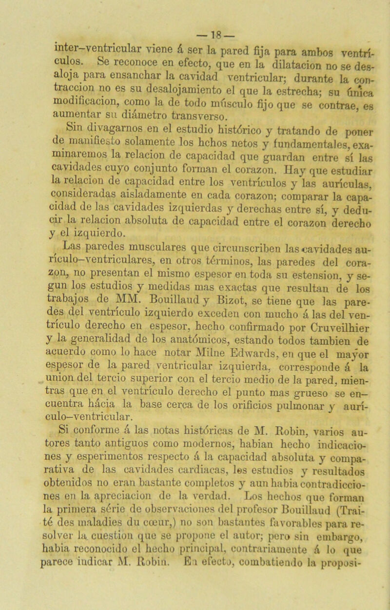 inter-ventricular viene á ser la pared fija para ambos ventrí- culos. Se reconoce en efecto, que en la dilatación no se des- aloja para ensanchar la cavidad ventricular; durante la con- tracción no es su desalojamiento el que la estrecha; su única modificación, como la de todo músculo fijo que se contrae es aumentar su diámetro transverso. Sin divagamos en el estudio histórico y tratando de poner de manifiesto solamente los hchos netos y fundamentales, exa- minaremos la relación de capacidad que guardan entre sí las cavidades cuyo conjunto forman el corazón. Hay que estudiar la relación de capacidad entre los ventrículos y las aurículas, consideradas aisladamente en cada corazón; comparar la capa- cidad de las cavidades izquierdas y derechas entre sí, y dedu- cir la relación absoluta de capacidad entre el corazón derecho y el izquierdo. Las paredes musculares que circunscriben las cavidades au- riculo—ventriculares, en otros términos, las paredes del cora- zón, no presentan el mismo espesor en toda su estension, y se- gún los estudios y medidas mas exactas que resultan de los trabajos de MM. Bouillaud y Bizot, se tiene que las pare- des del ventrículo izquierdo exceden con mucho á las del ven- trículo derecho en espesor, hecho confirmado por Cruveilhier y la generalidad de los anatómicos, estando todos también de acuerdo como lo hace notar Milne Edwards, en que el mayor espesor de la pared ventricular izquierda, corresponde á la unión del tercio superior con el tercio medio de la pared, mien- tras que en el ventrículo derecho el punto mas grueso se en- cuentra hácia la base cerca de los orificios pulmonar v aurí- culo-ventricular. Si conforme á las notas históricas de M. Robín, varios au- tores tanto antiguos como modernos, habian hecho indicacio- nes y esperimentos respecto á la capacidad absoluta y compa- rativa de las cavidades cardiacas, les estudios y resultados obtenidos no eran bastante completos y aun habia contradiccio- nes en la apreciación de la verdad. Los hechos que forman la primera série de observaciones del profesor Bouillaud (Traí- té des maladies du coeur,) no son bastantes favorables para re- solver la cuestión que se propone el autor; pero sin embargo, habia reconocido el hecho principal, contrariamente á lo que parece indicar AI. Robín. Ea efecto, combatiendo la proposi-