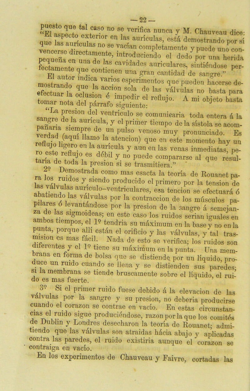 t0*-0 n0 Sf Veriflca nunca y M- Chauveau dice: que Saurícuh/é0r e - aUriculas' denostado per ai vencerse^ Irft 'T Z*? ^P'^wevte y puede une cee- SS.ÍÍT ’ introduciendo el dedo per una herida fl de las cavidades auriculares, sintiéndose per- fectamente que conüenen una gran cantidad de sangre. mostrando1 ,nclc7aí vant>s esperimentos que pueden hacerse de- S£í „qI í* T°n S°í de Ias y®™**» » basta para tomar nota lol SI'*n r IE?Ped r el reflujo. A mi objeto basta tomar nota del párrafo siguiente: J sano-re ñZT ^ fGntrí<;ul0 se comunicaría toda entera á la Dañaría^ T a’ 7 el 1pnmer tie,nP° de la sístola se acom- de1un pulso venoso pronunciado. Es refímndr qu T° k atencion) que en este momento hay un ro este ¡Sn ^ a!??,Cula y aun en las venas inmediatas, pe- taría de t HJ°i GS débl y.D0 puede comPararse al que resul- to dl.toda la presión si se trasmitiera.” ra f’ Def ostrada como mas esacta la teoría de Rouanet pa- las vlhmU,d°S y,Sie,ndo p™d™d° el primero por la tensión de abatiendo 1 ^^tnculares, esa tención se efectuará ó nih lT/i V S valvalas P°r Ia contracción de los músculos pa- pdares ó levantándose por la presión de la sangre á semejan- za de las sigmoideas; en este caso los ruidos serian iguales en ambos tiempos, el 19 tendría su máximum en la base y no en la p nta, poique allí están el orificio y las válvulas, y tal tras- Sf £ Nada de esto se verifica; lomudos sou difei entes y el 1 • tiene su máximum en la punta. Una mem- brana en forma de bolsa que se distiende por un líquido, pro- uce un ruido cuando se llena y se distienden sus paredes- si la membrana se tiende bruscamente sobre el líquido, el rui- do es mas fuerte. o? Si el primer ruido fuese debido á la elevación de las válvulas por la sangre y su presión, no debería producirse cuando el corazón se contrae en vacío. En estas oircunstan- mas el ruido sigue produciéndose, razón por la que los comités de .Dublin y Londres desecharon la teoría de Rouanet; admi- tiendo que las válvulas son atraídas bácia abajo y aplicadas contra las paredes, el ruido existiría aunque el corazón se contraiga en vacío. En los experimentos de Cbauveau y Faivre, cortadas las