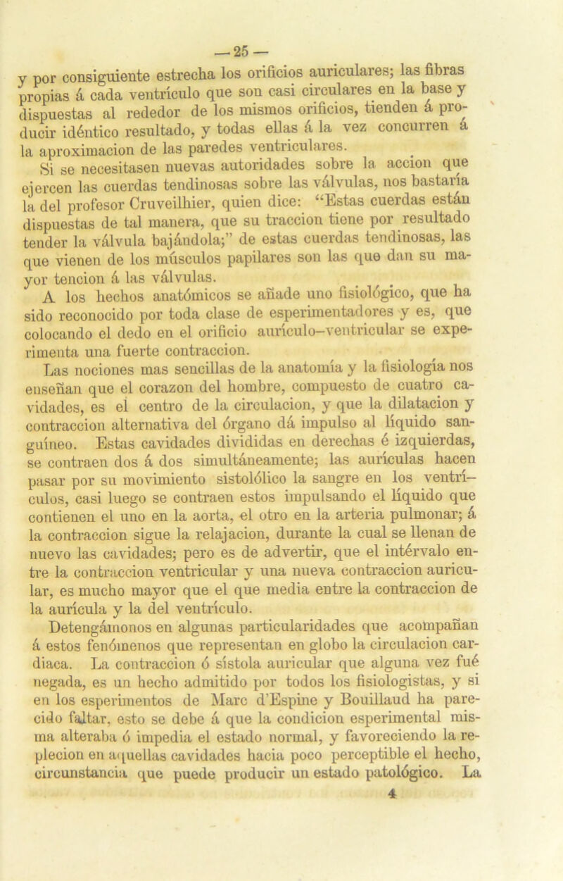 y por consiguiente estrecha los orificios auriculares; las fibras propias á cada ventrículo que son casi circulares, en la base y dispuestas al rededor de los mismos orificios, tienden á pro- ducir idéntico resultado, y todas ellas á la vez concurren a la aproximación de las paredes ventriculares. Si se necesitasen nuevas autoridades sobre la acción que ejercen las cuerdas tendinosas sobre las válvulas, nos bastaría la del profesor Cruveilhier, quien dice: “Estas cuerdas están dispuestas de tal manera, que su tracción tiene por resultado tender la válvula bajándola;” de estas cuerdas tendinosas, las que vienen de los músculos papilares son las que dan su ma- yor tención á las válvulas. A los hechos anatómicos se añade uno fisiológico, que ha sido reconocido por toda clase de esperimentadores y es, que colocando el dedo en el orificio aunculo—ventrioular se expe- rimenta una fuerte contracción. Las nociones mas sencillas de la anatomía y la fisiología nos enseñan que el corazón del hombre, compuesto de cuatro ca- vidades, es eí centro de la circulación, y que la dilatación y contracción alternativa del órgano da impulso al liquido san- guíneo. Estas cavidades divididas en derechas é izquierdas, se contraen dos á dos simultáneamente; las aurículas hacen pasar por su movimiento sistolólico la sangre en los ventrí- culos, casi luego se contraen estos impulsando el líquido que contienen el uno en la aorta, el otro en la artería pulmonar; á la contracción sigue la relajación, durante la cual se llenan de nuevo las cavidades; pero es de advertir, que el intérvalo en- tre la contracción ventricular y una nueva contracción auricu- lar, es mucho mayor que el que media entre la contracción de la aurícula y la del ventrículo. Detengámonos en algunas particularidades que acompañan á estos fenómenos que representan en globo la circulación car- diaca. La contracción ó sístola auricular que alguna vez fué negada, es un hecho admitido por todos los fisiologistas, y si en los esperimentos de Maro d’Espine y Bouillaud ha pare- cido fajtar, esto se debe á que la condición esperimental mis- ma alteraba ó impedia el estado normal, y favoreciendo la re- pleción en aquellas cavidades hacia poco perceptible el hecho, circunstancia que puede producir un estado patológico. La 4