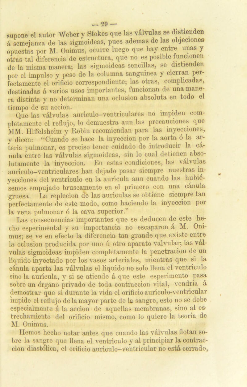 supone el autor Weber y Stokes que las válvulas se distienden á semejanza de las sigmoideas, pues ademas de las objeciones opuestas por M. Onimus, ocurre luego que hay entre unas y otías tal diferencia de estructura, que no es posible funcionen de la misma manera; las sigmoideas sencillas, se distienden por el impulso y peso de la columna sanguínea y cierran per- fectamente el orificio correspondiente; las otras, complicadas, destinadas á varios usos importantes, funcionan de una mane- ra distinta y no determinan una oclusión absoluta en todo el tiempo de su acción. Que las válvulas aurículo-ventriculares no impiden com- pletamente el reflujo, lo demuestra aun las precauciones que MM. Hiffelsheim y Robin recomiendan para las inyecciones, y dicen: “Cuando se hace la inyección por la aorta o la ai- teria pulmonar, es preciso tener cuidado de introducir la cá- nula entre las válvulas sigmoideas, sin lo cual detienen abso- lutamente la inyección. En estas condiciones, las válvulas aurículo-ventriculares han dejado pasar siempre nuestras in- yecciones del ventrículo en la aurícula aun cuando las hubié- semos empujado bruscamente en el primero con una cánula gruesa. La repleción de las aurículas se obtiene siempre tan perfectamente de este modo, como haciendo la inyección pol- la vena pulmonar ó la cava superior.” Las consecuencias importantes que se deducen de este he- cho esperimental y su importancia no escaparon á M. Oni- mus; se ve en efecto la diferencia tan grande que existe entre la oclusión producida por uno ú otro aparato valvular; las vál- vulas sigmoideas impiden completamente la penetración de un líquido inyectado por los vasos arteriales, mientras que si 1a. cánula aparta las válvulas el líquido no solo llena el ventrículo sino la aurícula, y si se atiende á que este esperimento pasa sobre un órgano privado de toda contracción vital, vendría a demostrar que si durante la vida el orificio aurículo-ventricular impide el reflujo de la mayor parte de la sangre, esto no se debe especialmente á la acción de aquellas membranas, sino al es- trechamiento del orificio mismo, como lo quiere la teoría de M. Onimus. Hemos hecho notar antes que cuando las válvulas flotan so- bre la sangre que llena el ventrículo y al principiar la contrac- ción diastólica, el orificio aurículo-ventricular no está cerrado,