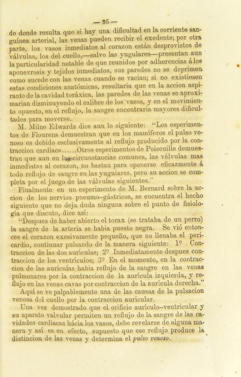 — 85 — de donde resulta que si hay una dificultad en la corriente san- guínea arterial, las venas pueden recibir el exedente; por otra parte, los vasos inmediatos al corazón están desprovistos e válvulas, los del cuello,—salvo las yugulares—presentan aun la particularidad notable de que reunidos por adherencias a los aponevrosis y tejidos inmediatos, sus paredes no se deprimen, como sucede con las venas cuando se vacian; si no existiesen estas condiciones anatómicas, resultaría que en la acción aspi- rante de la cavidad toráxica, las paredes de las venas se aproxi- marían disminuyendo el calibre de los vasos, y en el movimien- to opuesto, en el reflujo, la sangre encontraría mayores dificul- tades para moverse. M. Milne Edwards dice aun lo siguiente: “Los esperimen- tos de Flourens demuestran que en los mamíferos el pulso ve- noso es debido esclusivamente al reflujo producido por la con- tracción cardiaca Otros esperimentos de Poiseuille demues- tran que aun en las-circunstancias comunes, las válvulas mas inmediatas al corazón, no bastan para oponerse eficazmente á todo reflujo de sangre en las yugulares, pero su acción se com- pleta por el juego de las válvulas siguientes. ’ Finalmente en un esperimento de M. Bernard sobre la ac- ción de los nervios pneumo—gástricos, se encuentra el hecho siguiente que no deja duda ninguna sobre el punto de fisiolo- gía que discuto, dice así: “Después de haber abierto el tórax (se trataba de un perro) la sangre de la arteria se había puesto negra. Se vió enton- ces el corazón exesivamente pequeño, que no llenaba el peri- cardio, continuar pulsando de la manera siguiente: 1° Con- tracción de las dos aurículas; 2° Inmediatamente después con- tracción de los ventrículos; 3° En el momento, en la contrac- ción de las aurículas había reflujo de la sangre en las venas pulmonares por la contracción de la aurícula izquierda, y re- flujo en las venas cavas por contracción de la aurícula derecha.” Aquí se ve palpablemente una de las causas de la pulsación venosa del cuello por la contracción auricular. Una vez demostrado que el orificio aurículo-ventricular y 6u aparato valvular permiten un reflujo de la sangre de las ca- vidades cardiacas hácia los vasos, debe revelarse de alguna ma- nera y así es en efecto, supuesto que ese reflujo produce la distinción de las venas y determina el pulso venoso.