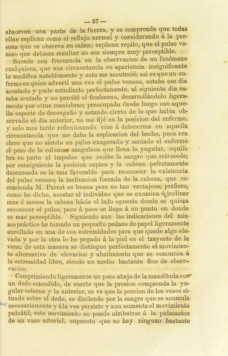 absonren una parte de la fuerza, y se comprende que todas ellas esplican como el reflujo normal y considerando a la per- sona que se observa en calma; esplican repito, que el pulso ve- noso que debiera resultar no sea siempre muy perceptible. Sucede con frecuencia en la observación de un fenómeno cualquiera, que una circunstancia en apaiiencia insignificante lo modifica notablemente y esto me aconteció; asi es que un en- fermo en quien advertí una vez el pulso venoso, estaba ese dia acostado y pude estudiarlo perfectamente, al siguiente dia es- taba sentado y no percibí el fenómeno, desarrollándolo ligera- mente por otras maniobras; preocupado desde luego con aque- lla especie de desengaño y estando cierto de lo que habia ob- servado el dia anterior, no me fijé en la posición del enfermo, y solo mas tarde reflexionando vine á detenerme en aquella circunstancia que me daba la esplicacion del hecho, pues era claro que no siendo un pulso exagerado y sentado el enfermo el peso de la columna sanguínea que llena la yugular, equili- bra en parte el impulso que recibe la sangre que retrocede; por consiguiente la posición supina y la cabeza peíectamente descansada es la mas favorable para reconocer la existencia del pulso venoso; la inclinación forzada de la cabeza, que re- comienda M. Parrot es buena pero no tan ventajosa; prefiero, como he dicho, acostar al individuo que se examina e.fcinclinar mas ó menos la cabeza hácia el lado opuesto donde se quiera reconocer el pulso, paco á poco se llega á un punto en donde es mas perceptible. Siguiendo aun las indicaciones del mis- mo práctico he tomado un pequeño pedazo de papel ligeramente enrollado en una de sus estremidades para que quede algo ele- vada y por la otra lo he pegado á la piel en el trayecto de la vena; de esta manera se distingue perfectamente el movimien- to alternativo de elevación y abatimiento que se comunica á la estremidad libre, siendo un medio bastante fino de obser- vación. Comprimiendo ligeramente un poco abajo de la mandíbula con' un dedo estendido, de suerte que la presión comprenda la yu- gular esterna y la anterior, se ve que la porción de los vasos si- tuada sobre el dedo, se distiende por la sangre que se acumula necesariamente y ala vez persiste y aun aumenta el movimiento pulsátil; este movimiento no puede atribuirse á la pulasacion de un vaso arterial, supuesto que no hay ninguno bastante